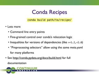 Conda Recipes
• Lots more 	

• Command line entry points	

• Fine-grained control over conda’s relocation logic	

• Inequalities for versions of dependencies (like >=1.2,<2.0)	

• “Preprocessing selectors” allow using the same meta.yaml
for many platforms	

• See http://conda.pydata.org/docs/build.html for full
documentation
conda build path/to/recipe/
 