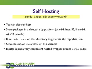 Self Hosting
• You can also self-host	

• Store packages in a directory by platform (osx-64, linux-32, linux-64,
win-32 ,win-64)	

• Run conda index on that directory to generate the repodata.json	

• Serve this up, or use a ﬁle:// url as a channel	

• Binstar is just a very convenient hosted wrapper around conda index
conda index directory/osx-64
 