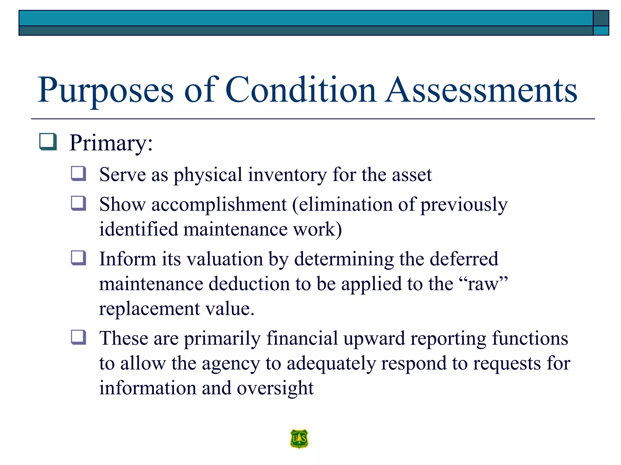 Purposes of Condition Assessments
 Primary:
 Serve as physical inventory for the asset
 Show accomplishment (elimination of previously
identified maintenance work)
 Inform its valuation by determining the deferred
maintenance deduction to be applied to the “raw”
replacement value.
 These are primarily financial upward reporting functions
to allow the agency to adequately respond to requests for
information and oversight
 