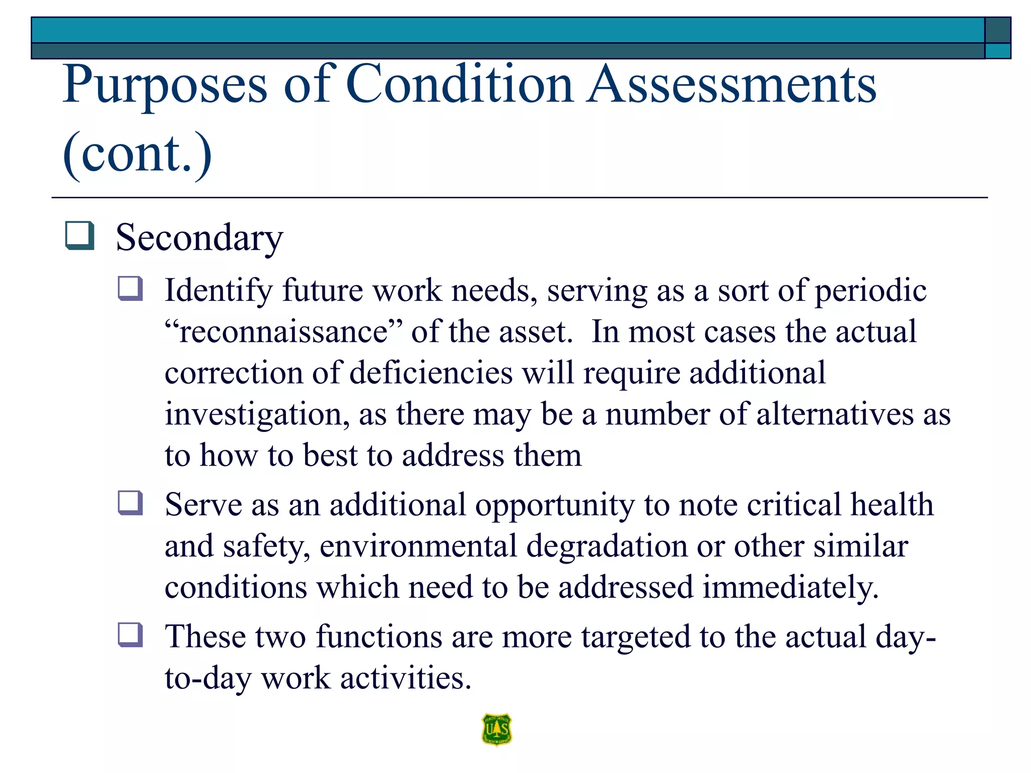 Purposes of Condition Assessments
(cont.)
 Secondary
 Identify future work needs, serving as a sort of periodic
“reconnaissance” of the asset. In most cases the actual
correction of deficiencies will require additional
investigation, as there may be a number of alternatives as
to how to best to address them
 Serve as an additional opportunity to note critical health
and safety, environmental degradation or other similar
conditions which need to be addressed immediately.
 These two functions are more targeted to the actual day-
to-day work activities.
 