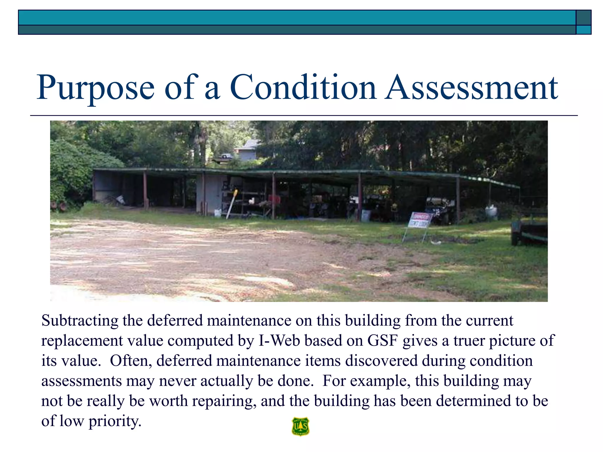Purpose of a Condition Assessment
Subtracting the deferred maintenance on this building from the current
replacement value computed by I-Web based on GSF gives a truer picture of
its value. Often, deferred maintenance items discovered during condition
assessments may never actually be done. For example, this building may
not be really be worth repairing, and the building has been determined to be
of low priority.
 