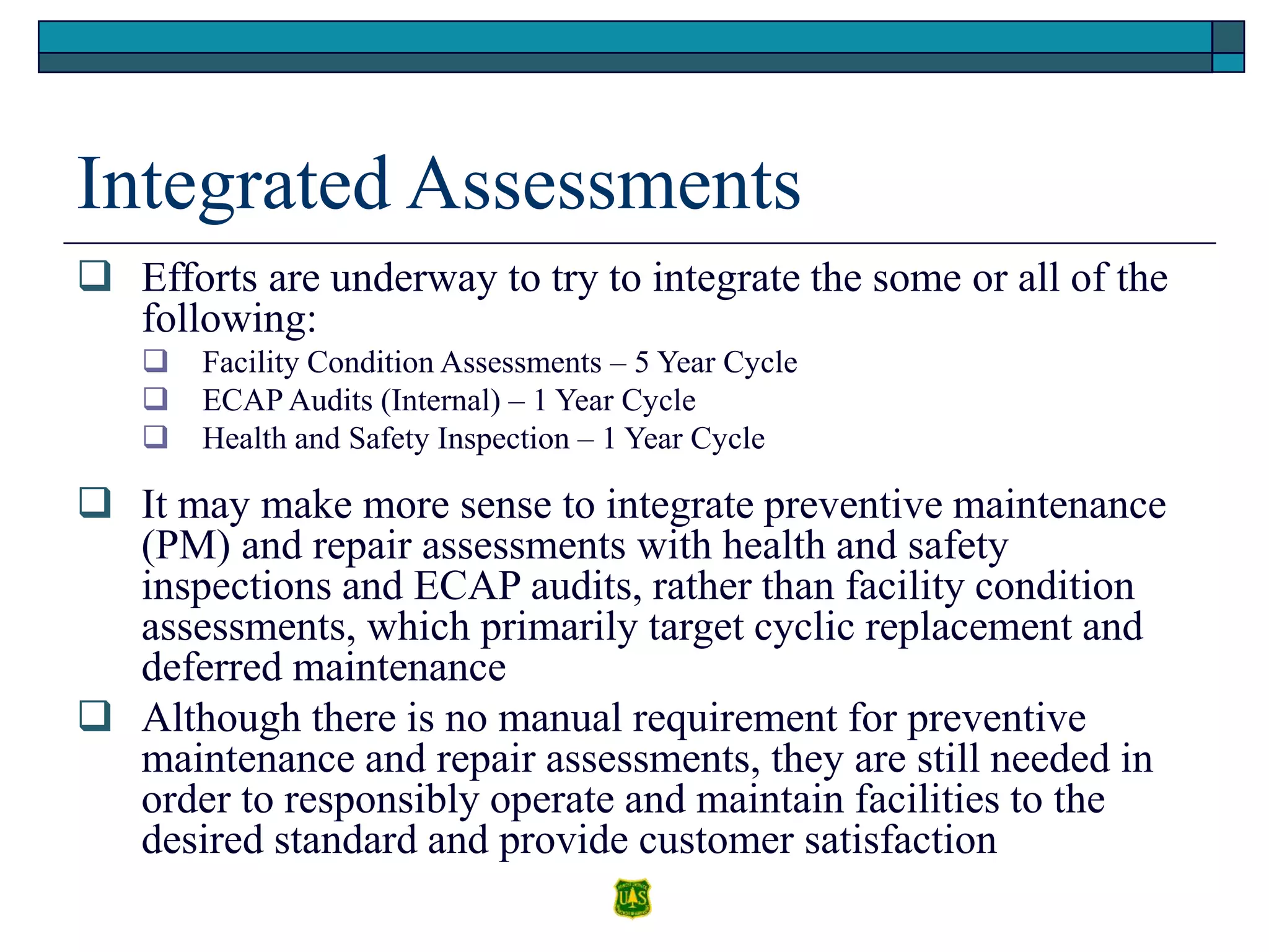 Integrated Assessments
 Efforts are underway to try to integrate the some or all of the
following:
 Facility Condition Assessments – 5 Year Cycle
 ECAP Audits (Internal) – 1 Year Cycle
 Health and Safety Inspection – 1 Year Cycle
 It may make more sense to integrate preventive maintenance
(PM) and repair assessments with health and safety
inspections and ECAP audits, rather than facility condition
assessments, which primarily target cyclic replacement and
deferred maintenance
 Although there is no manual requirement for preventive
maintenance and repair assessments, they are still needed in
order to responsibly operate and maintain facilities to the
desired standard and provide customer satisfaction
 