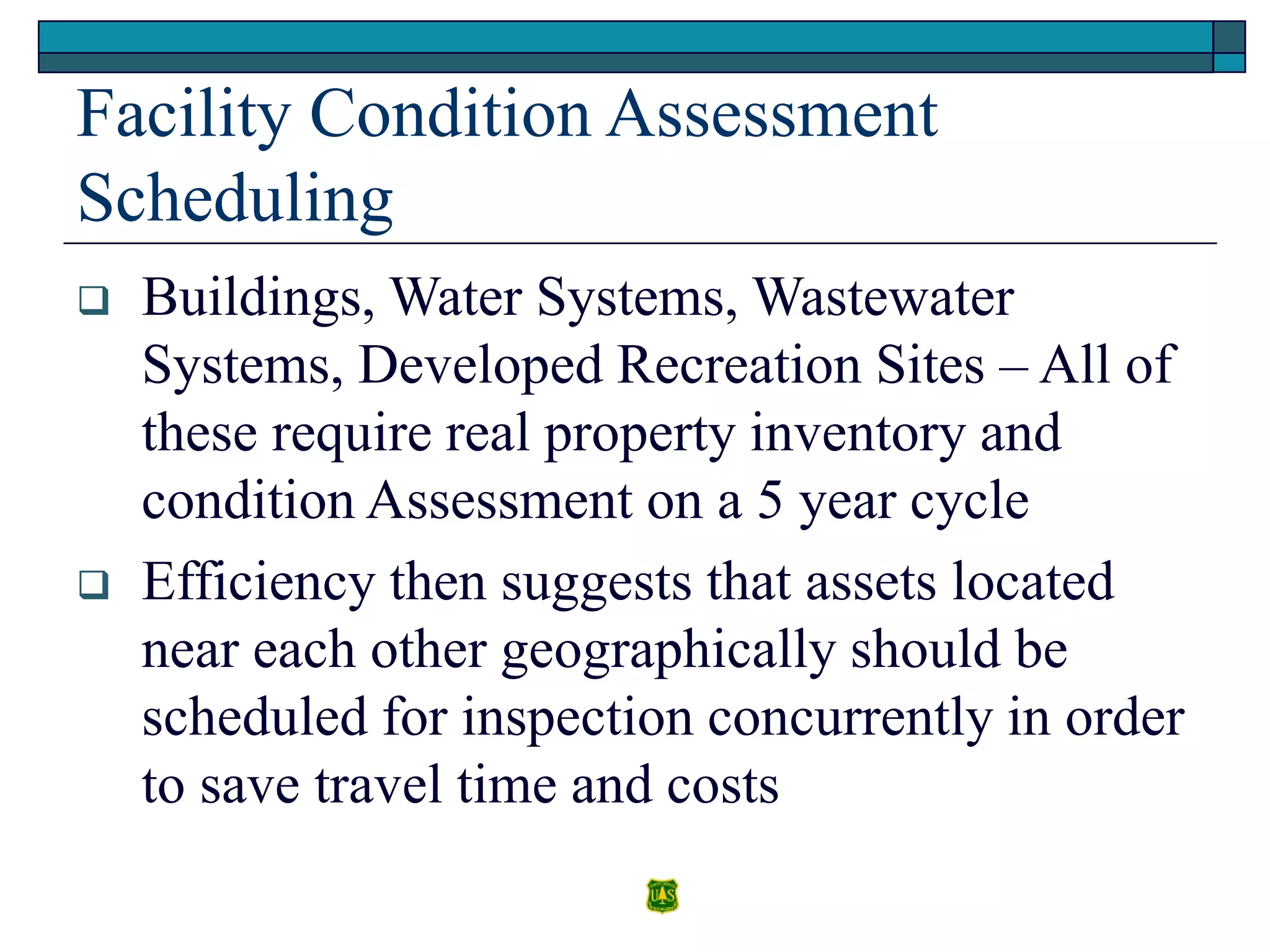 Facility Condition Assessment
Scheduling
 Buildings, Water Systems, Wastewater
Systems, Developed Recreation Sites – All of
these require real property inventory and
condition Assessment on a 5 year cycle
 Efficiency then suggests that assets located
near each other geographically should be
scheduled for inspection concurrently in order
to save travel time and costs
 