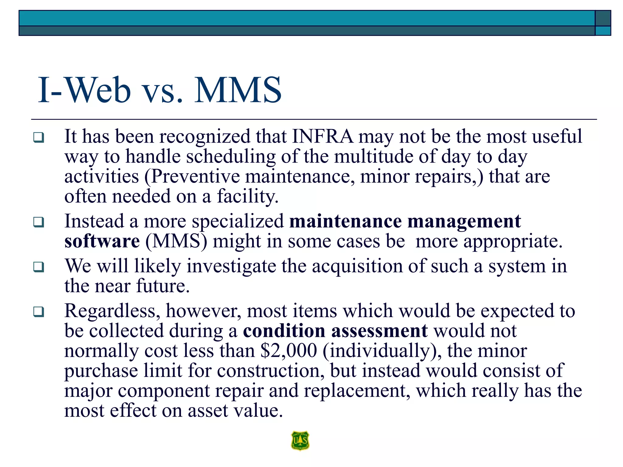I-Web vs. MMS
 It has been recognized that INFRA may not be the most useful
way to handle scheduling of the multitude of day to day
activities (Preventive maintenance, minor repairs,) that are
often needed on a facility.
 Instead a more specialized maintenance management
software (MMS) might in some cases be more appropriate.
 We will likely investigate the acquisition of such a system in
the near future.
 Regardless, however, most items which would be expected to
be collected during a condition assessment would not
normally cost less than $2,000 (individually), the minor
purchase limit for construction, but instead would consist of
major component repair and replacement, which really has the
most effect on asset value.
 