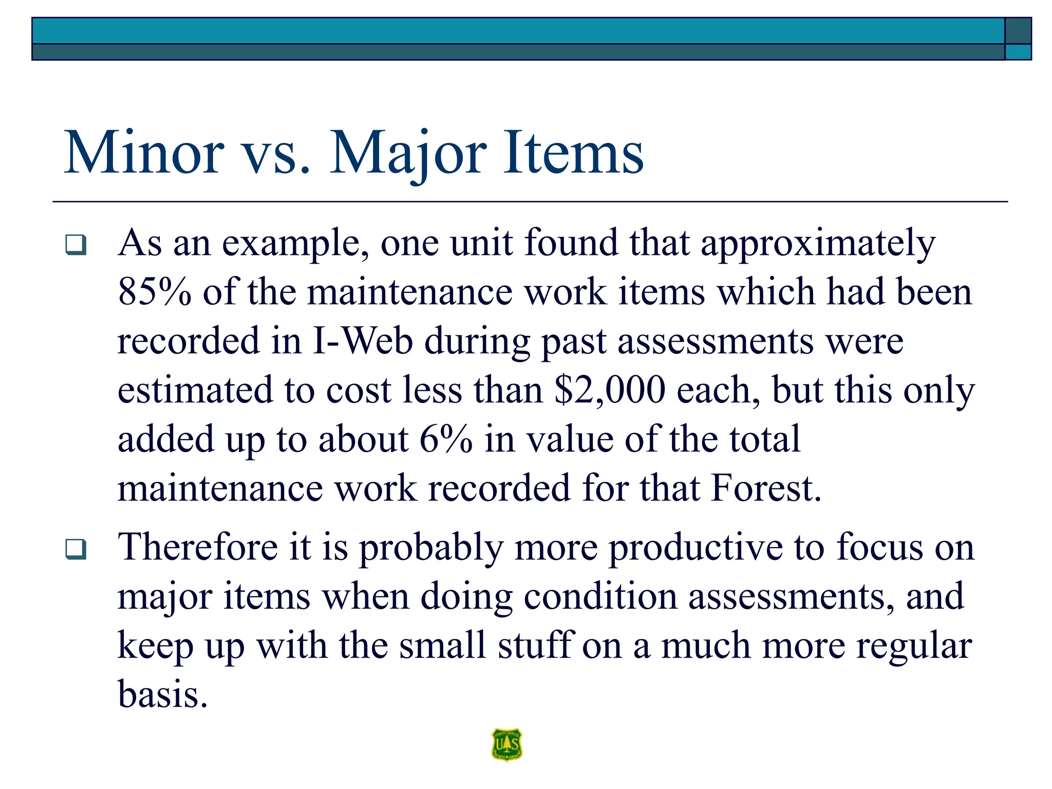 Minor vs. Major Items
 As an example, one unit found that approximately
85% of the maintenance work items which had been
recorded in I-Web during past assessments were
estimated to cost less than $2,000 each, but this only
added up to about 6% in value of the total
maintenance work recorded for that Forest.
 Therefore it is probably more productive to focus on
major items when doing condition assessments, and
keep up with the small stuff on a much more regular
basis.
 