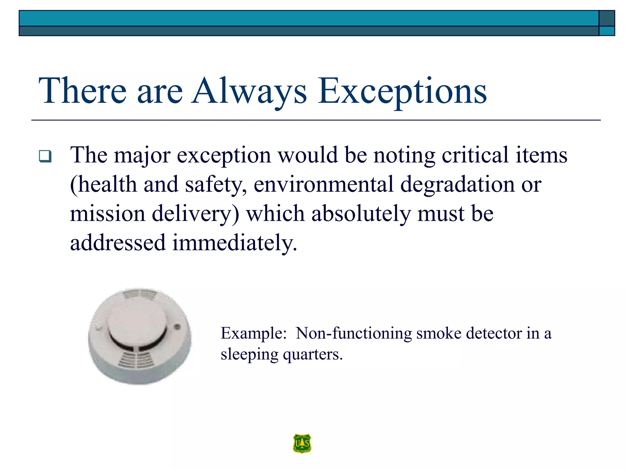 There are Always Exceptions
 The major exception would be noting critical items
(health and safety, environmental degradation or
mission delivery) which absolutely must be
addressed immediately.
Example: Non-functioning smoke detector in a
sleeping quarters.
 