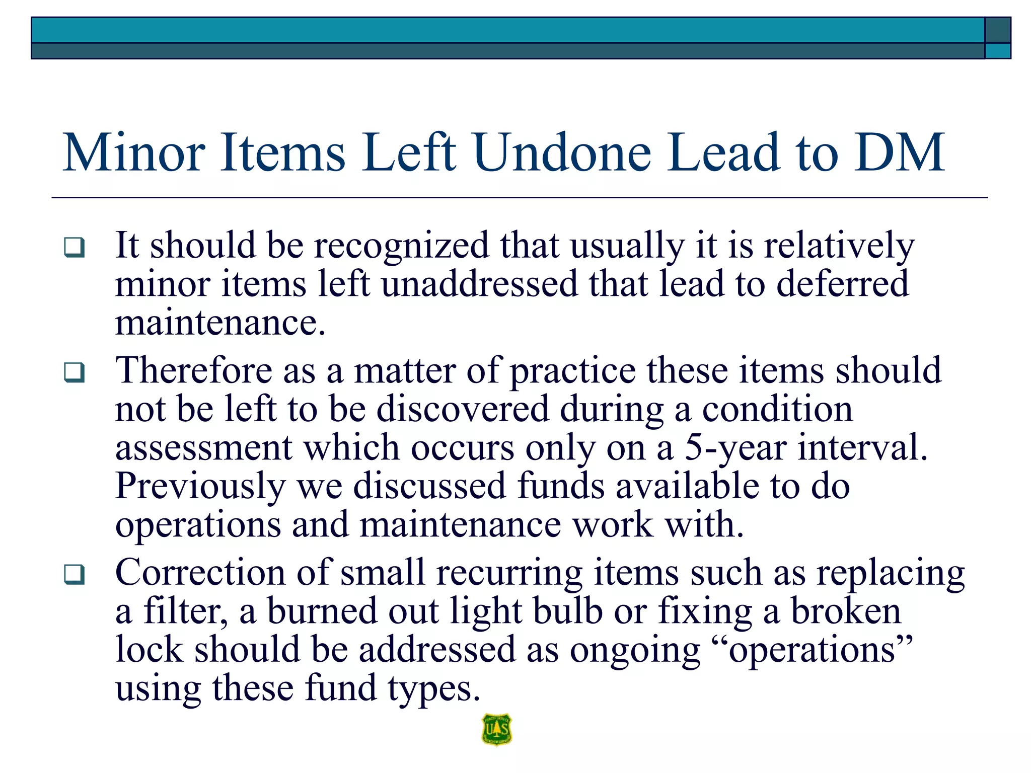 Minor Items Left Undone Lead to DM
 It should be recognized that usually it is relatively
minor items left unaddressed that lead to deferred
maintenance.
 Therefore as a matter of practice these items should
not be left to be discovered during a condition
assessment which occurs only on a 5-year interval.
Previously we discussed funds available to do
operations and maintenance work with.
 Correction of small recurring items such as replacing
a filter, a burned out light bulb or fixing a broken
lock should be addressed as ongoing “operations”
using these fund types.
 