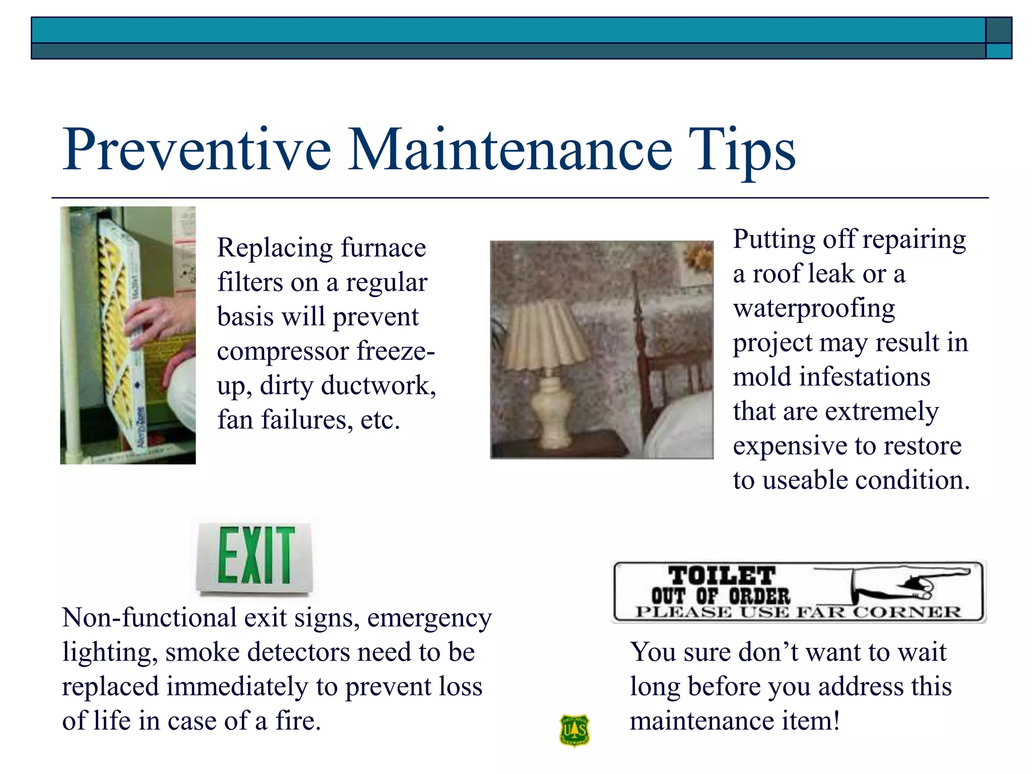 Preventive Maintenance Tips
Replacing furnace
filters on a regular
basis will prevent
compressor freeze-
up, dirty ductwork,
fan failures, etc.
Putting off repairing
a roof leak or a
waterproofing
project may result in
mold infestations
that are extremely
expensive to restore
to useable condition.
Non-functional exit signs, emergency
lighting, smoke detectors need to be
replaced immediately to prevent loss
of life in case of a fire.
You sure don’t want to wait
long before you address this
maintenance item!
 