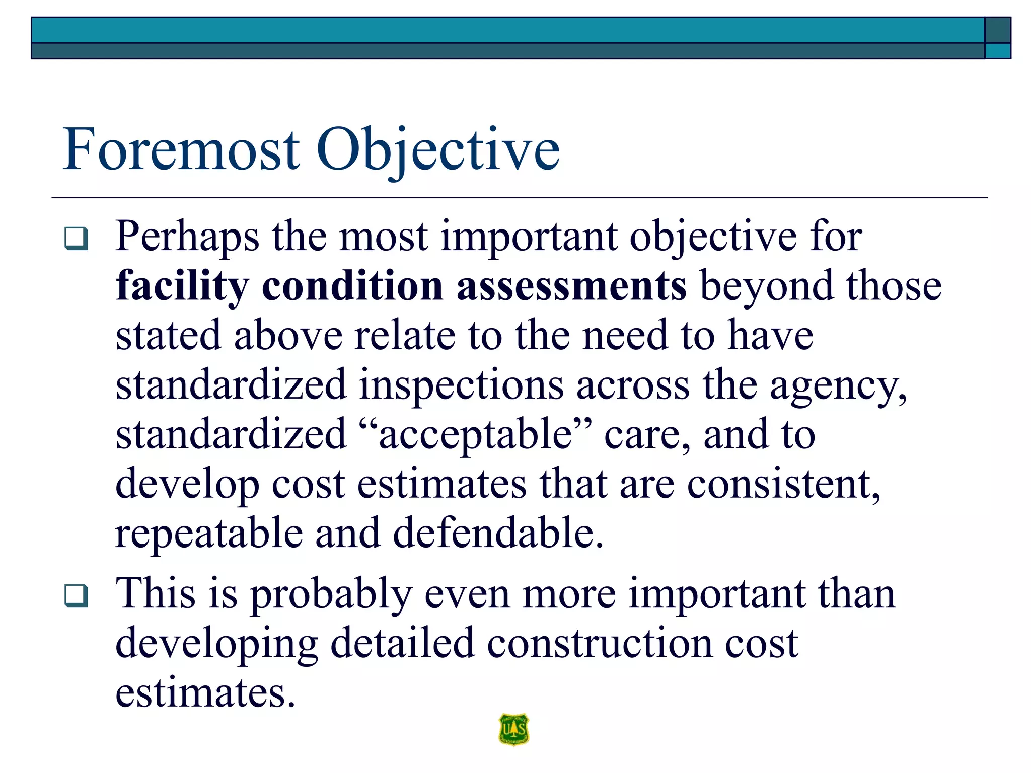 Foremost Objective
 Perhaps the most important objective for
facility condition assessments beyond those
stated above relate to the need to have
standardized inspections across the agency,
standardized “acceptable” care, and to
develop cost estimates that are consistent,
repeatable and defendable.
 This is probably even more important than
developing detailed construction cost
estimates.
 