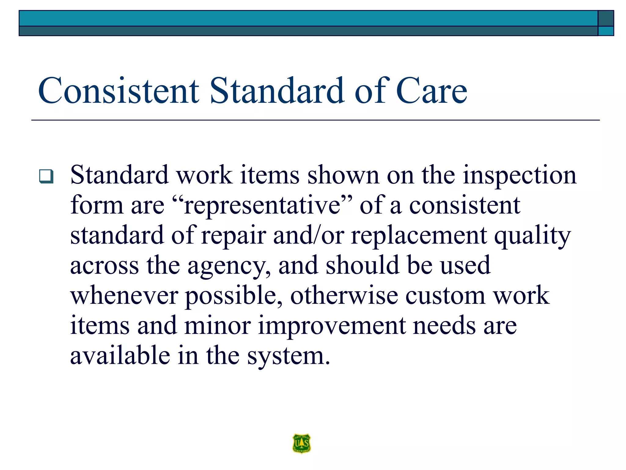 Consistent Standard of Care
 Standard work items shown on the inspection
form are “representative” of a consistent
standard of repair and/or replacement quality
across the agency, and should be used
whenever possible, otherwise custom work
items and minor improvement needs are
available in the system.
 