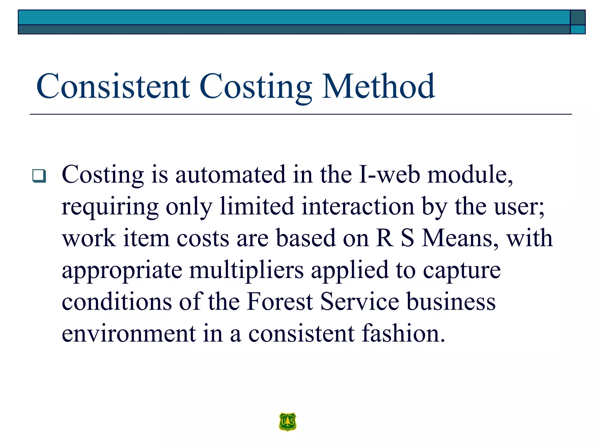 Consistent Costing Method
 Costing is automated in the I-web module,
requiring only limited interaction by the user;
work item costs are based on R S Means, with
appropriate multipliers applied to capture
conditions of the Forest Service business
environment in a consistent fashion.
 
