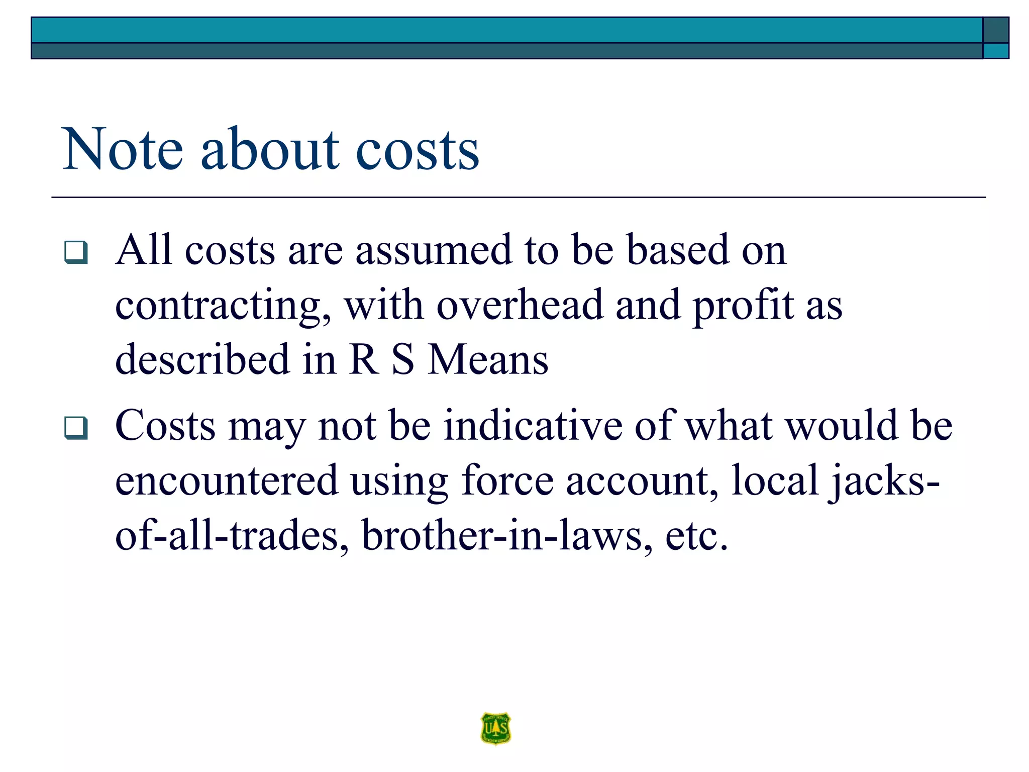 Note about costs
 All costs are assumed to be based on
contracting, with overhead and profit as
described in R S Means
 Costs may not be indicative of what would be
encountered using force account, local jacks-
of-all-trades, brother-in-laws, etc.
 