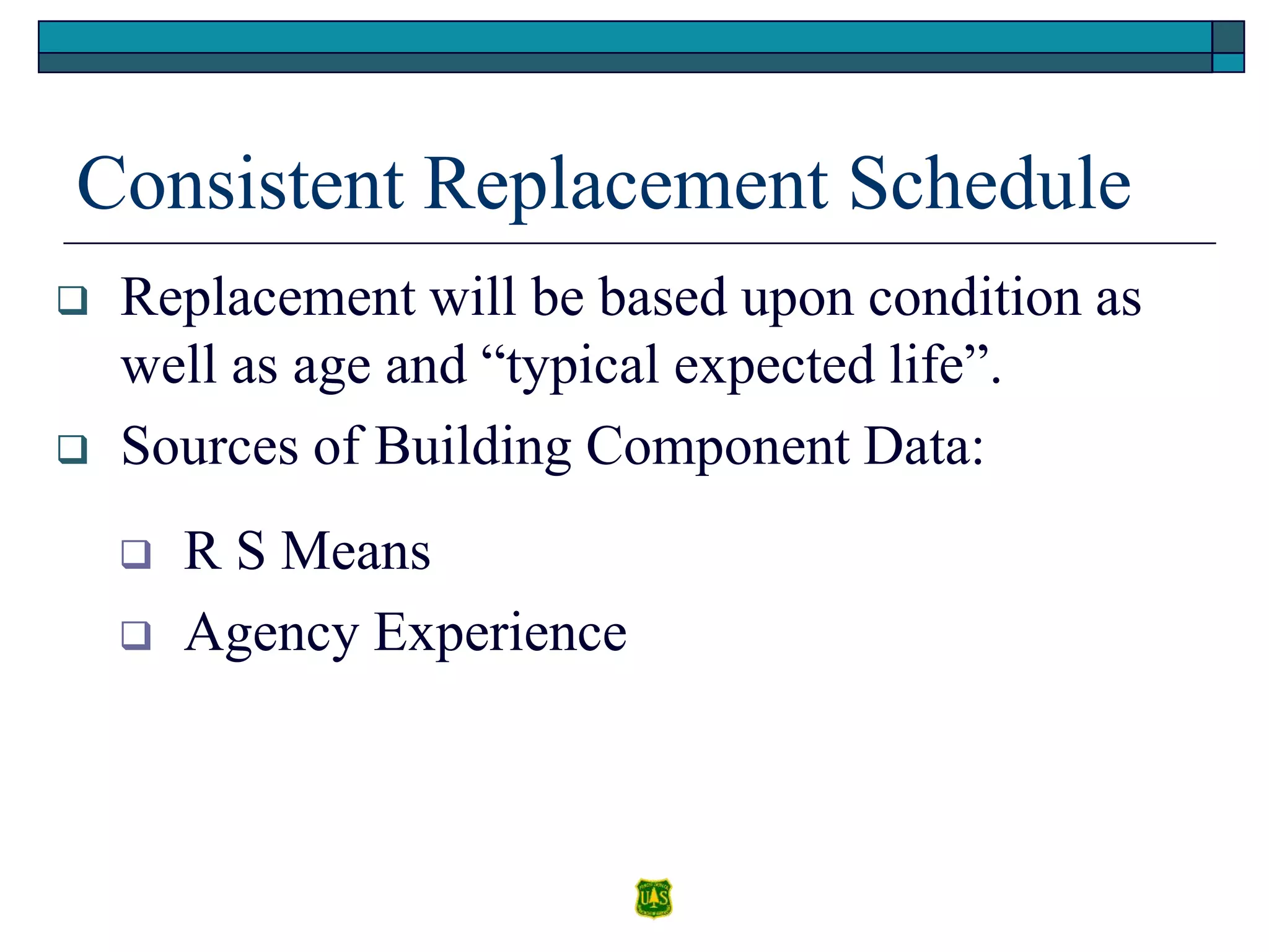 Consistent Replacement Schedule
 Replacement will be based upon condition as
well as age and “typical expected life”.
 Sources of Building Component Data:
 R S Means
 Agency Experience
 