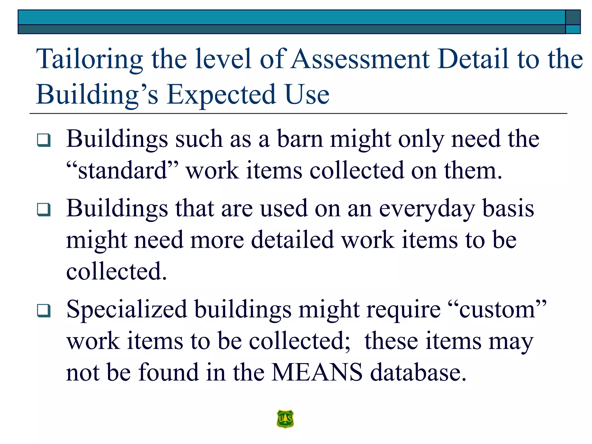 Tailoring the level of Assessment Detail to the
Building’s Expected Use
 Buildings such as a barn might only need the
“standard” work items collected on them.
 Buildings that are used on an everyday basis
might need more detailed work items to be
collected.
 Specialized buildings might require “custom”
work items to be collected; these items may
not be found in the MEANS database.
 