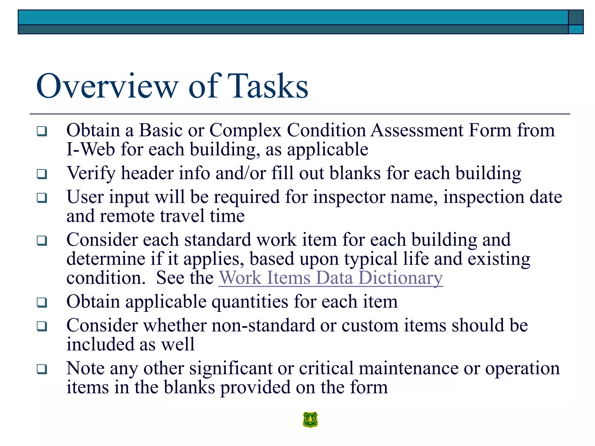 Overview of Tasks
 Obtain a Basic or Complex Condition Assessment Form from
I-Web for each building, as applicable
 Verify header info and/or fill out blanks for each building
 User input will be required for inspector name, inspection date
and remote travel time
 Consider each standard work item for each building and
determine if it applies, based upon typical life and existing
condition. See the Work Items Data Dictionary
 Obtain applicable quantities for each item
 Consider whether non-standard or custom items should be
included as well
 Note any other significant or critical maintenance or operation
items in the blanks provided on the form
 
