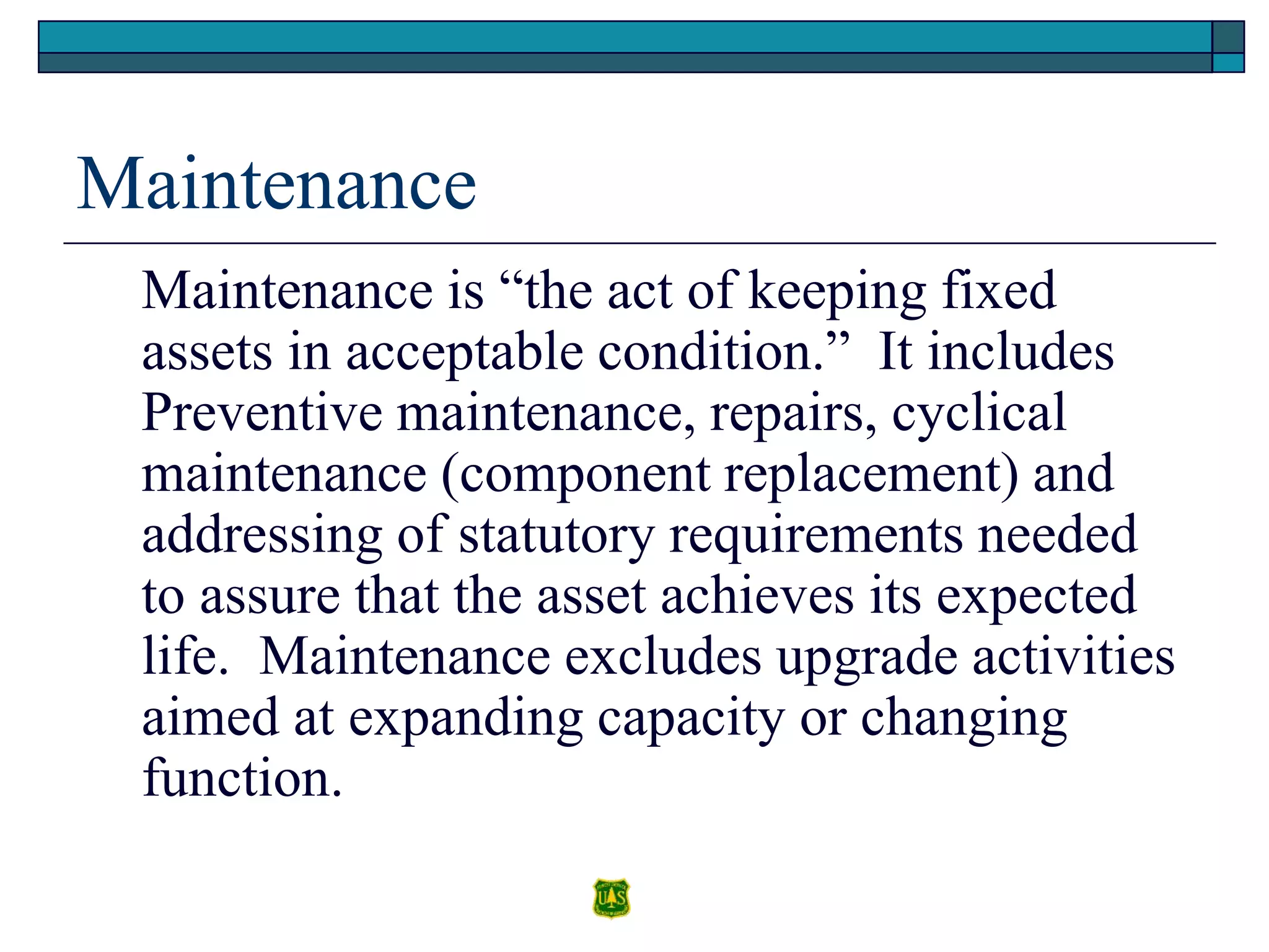 Maintenance
Maintenance is “the act of keeping fixed
assets in acceptable condition.” It includes
Preventive maintenance, repairs, cyclical
maintenance (component replacement) and
addressing of statutory requirements needed
to assure that the asset achieves its expected
life. Maintenance excludes upgrade activities
aimed at expanding capacity or changing
function.
 