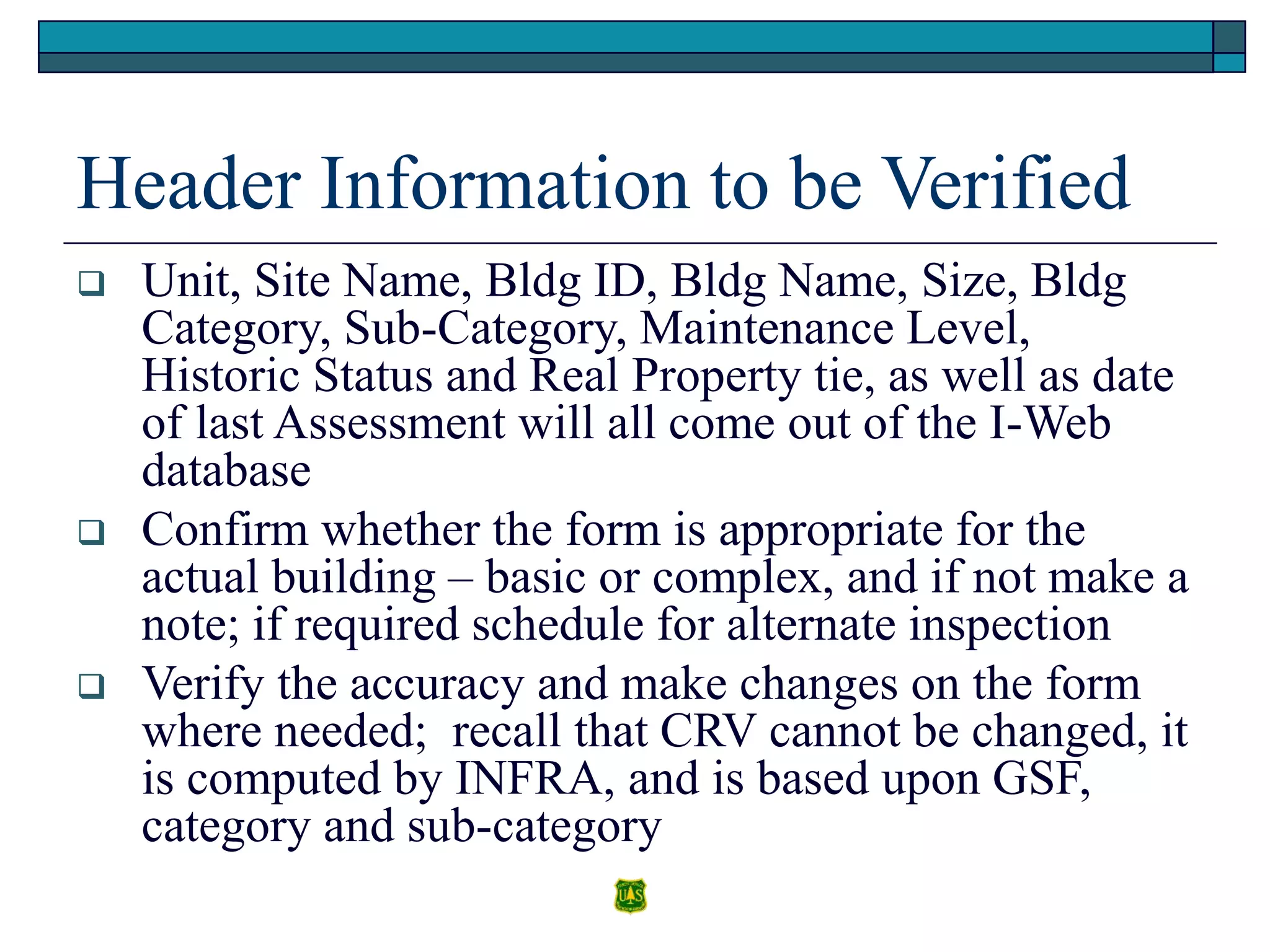 Header Information to be Verified
 Unit, Site Name, Bldg ID, Bldg Name, Size, Bldg
Category, Sub-Category, Maintenance Level,
Historic Status and Real Property tie, as well as date
of last Assessment will all come out of the I-Web
database
 Confirm whether the form is appropriate for the
actual building – basic or complex, and if not make a
note; if required schedule for alternate inspection
 Verify the accuracy and make changes on the form
where needed; recall that CRV cannot be changed, it
is computed by INFRA, and is based upon GSF,
category and sub-category
 