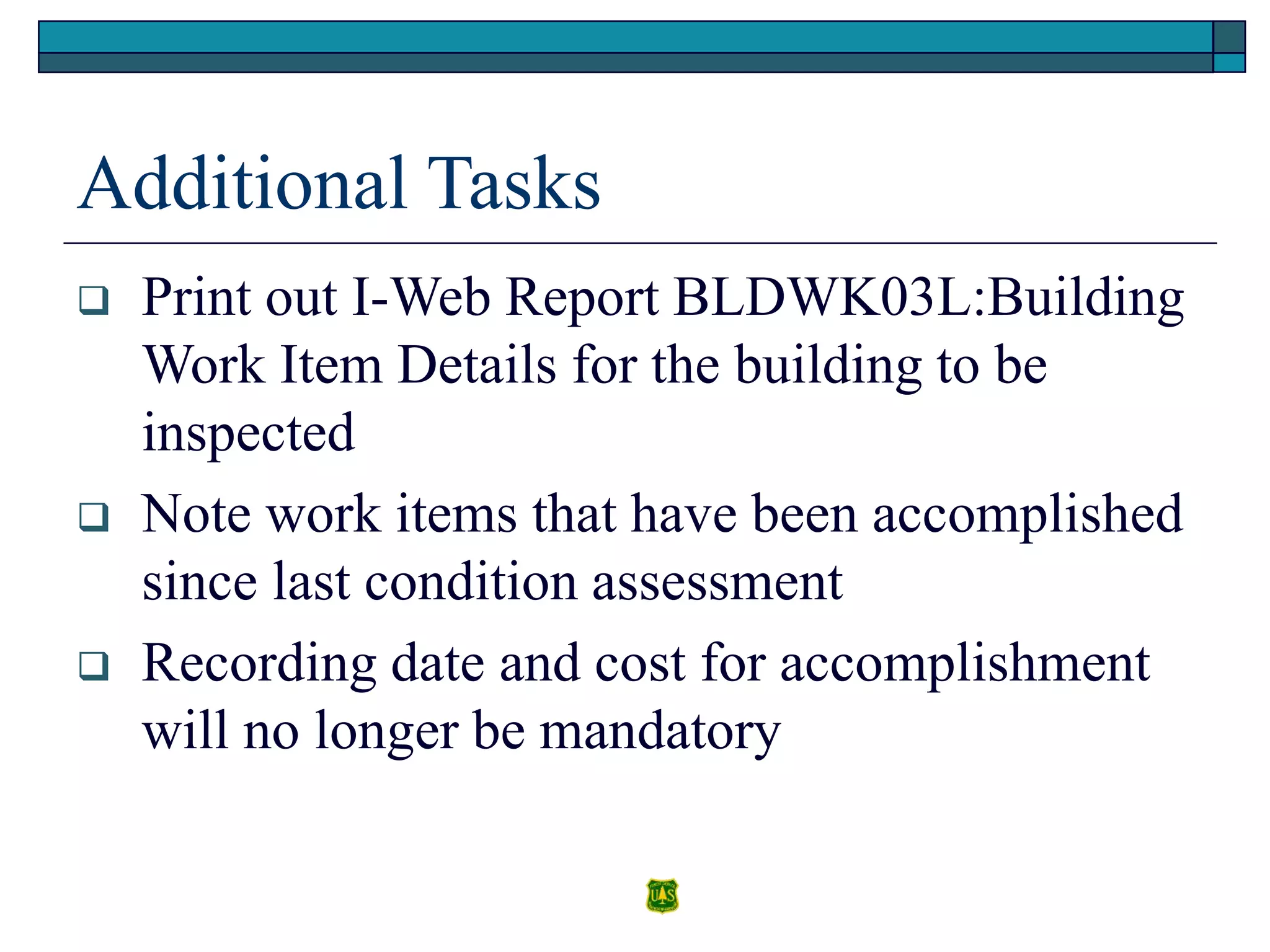 Additional Tasks
 Print out I-Web Report BLDWK03L:Building
Work Item Details for the building to be
inspected
 Note work items that have been accomplished
since last condition assessment
 Recording date and cost for accomplishment
will no longer be mandatory
 