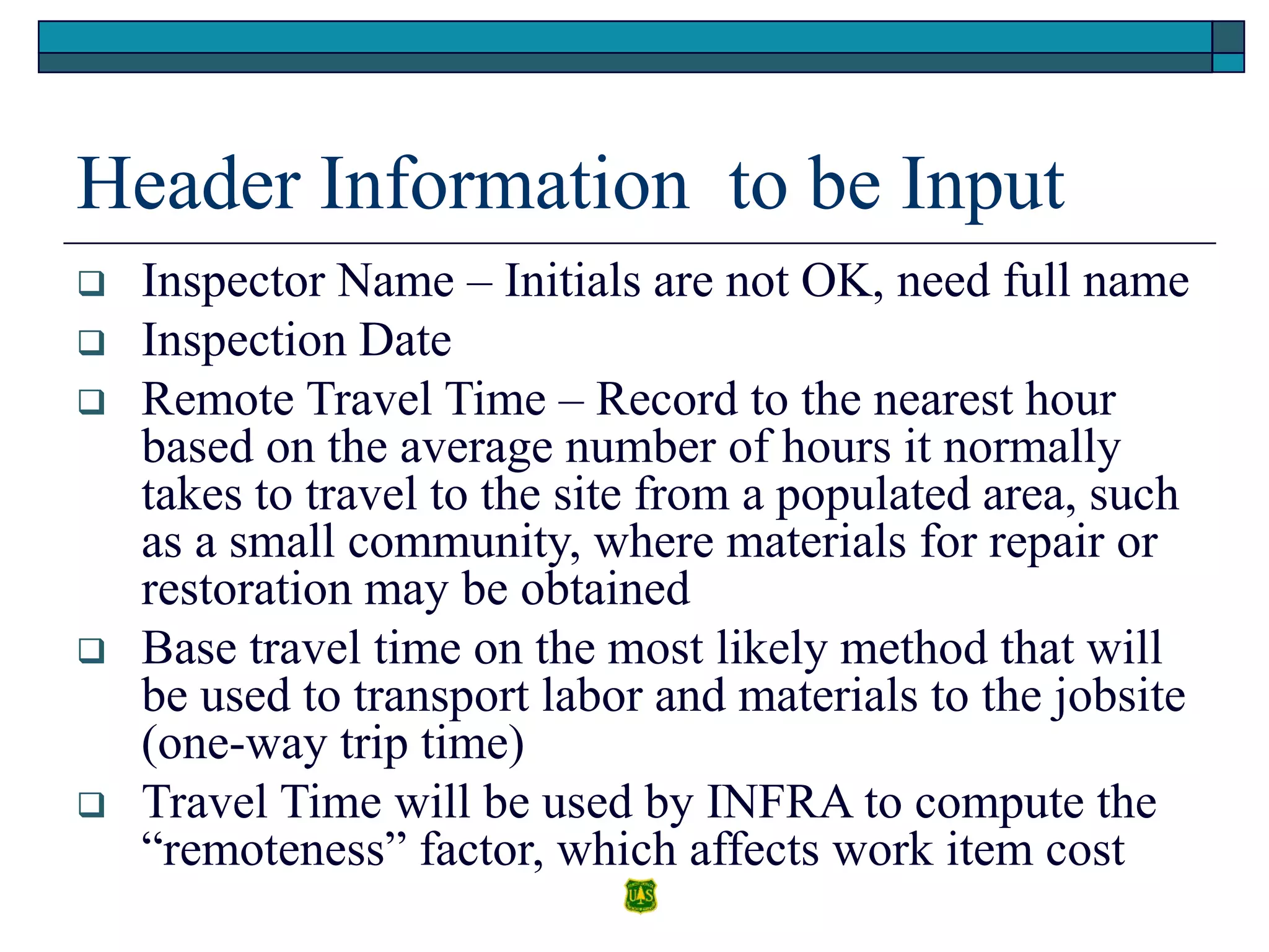 Header Information to be Input
 Inspector Name – Initials are not OK, need full name
 Inspection Date
 Remote Travel Time – Record to the nearest hour
based on the average number of hours it normally
takes to travel to the site from a populated area, such
as a small community, where materials for repair or
restoration may be obtained
 Base travel time on the most likely method that will
be used to transport labor and materials to the jobsite
(one-way trip time)
 Travel Time will be used by INFRA to compute the
“remoteness” factor, which affects work item cost
 