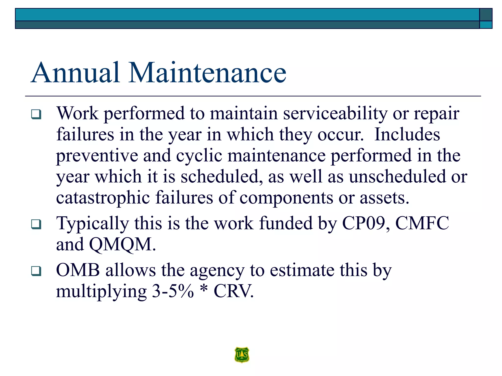 Annual Maintenance
 Work performed to maintain serviceability or repair
failures in the year in which they occur. Includes
preventive and cyclic maintenance performed in the
year which it is scheduled, as well as unscheduled or
catastrophic failures of components or assets.
 Typically this is the work funded by CP09, CMFC
and QMQM.
 OMB allows the agency to estimate this by
multiplying 3-5% * CRV.
 