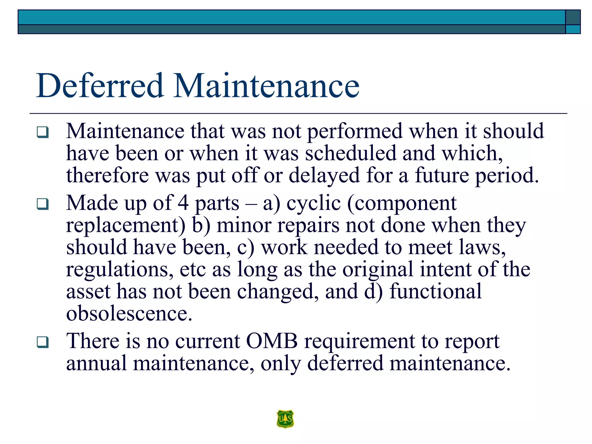 Deferred Maintenance
 Maintenance that was not performed when it should
have been or when it was scheduled and which,
therefore was put off or delayed for a future period.
 Made up of 4 parts – a) cyclic (component
replacement) b) minor repairs not done when they
should have been, c) work needed to meet laws,
regulations, etc as long as the original intent of the
asset has not been changed, and d) functional
obsolescence.
 There is no current OMB requirement to report
annual maintenance, only deferred maintenance.
 