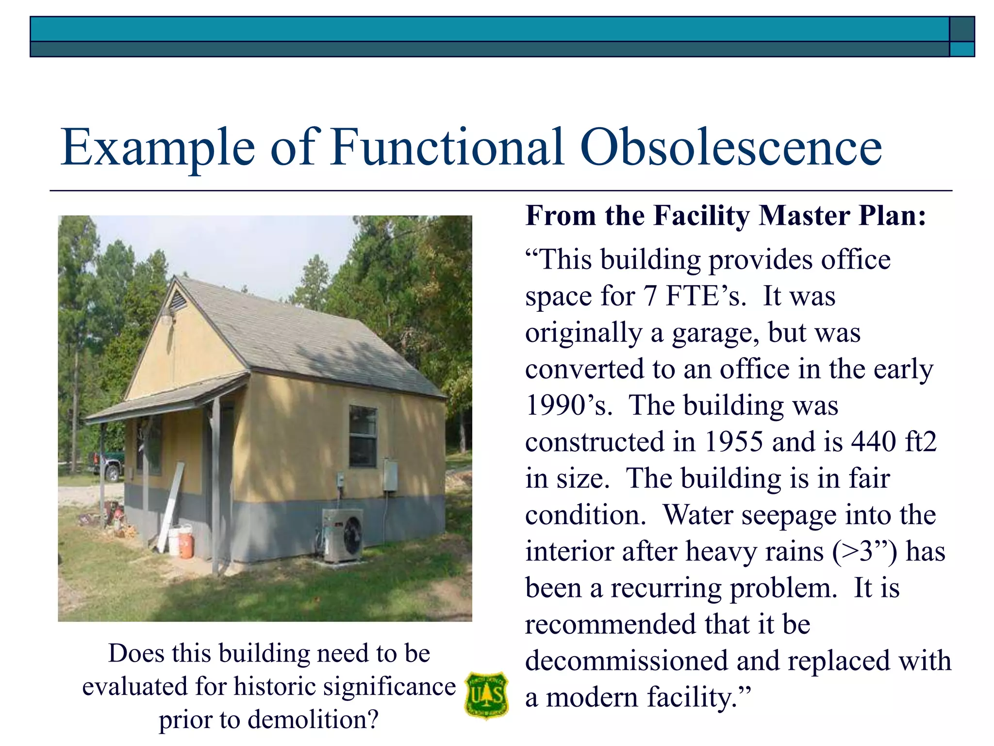 Example of Functional Obsolescence
From the Facility Master Plan:
“This building provides office
space for 7 FTE’s. It was
originally a garage, but was
converted to an office in the early
1990’s. The building was
constructed in 1955 and is 440 ft2
in size. The building is in fair
condition. Water seepage into the
interior after heavy rains (>3”) has
been a recurring problem. It is
recommended that it be
decommissioned and replaced with
a modern facility.”
Does this building need to be
evaluated for historic significance
prior to demolition?
 
