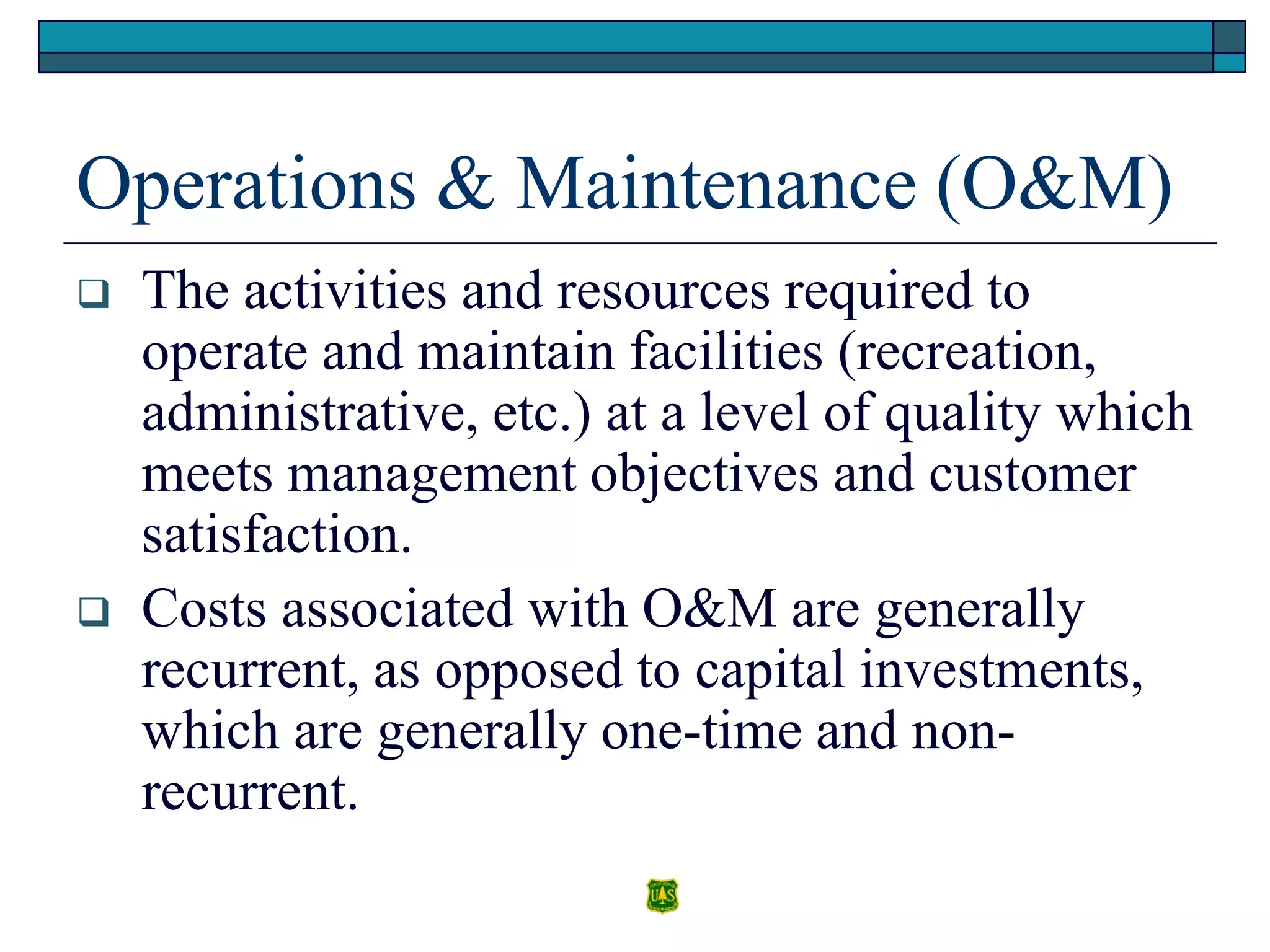 Operations & Maintenance (O&M)
 The activities and resources required to
operate and maintain facilities (recreation,
administrative, etc.) at a level of quality which
meets management objectives and customer
satisfaction.
 Costs associated with O&M are generally
recurrent, as opposed to capital investments,
which are generally one-time and non-
recurrent.
 
