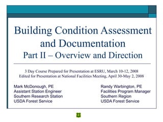 Building Condition Assessment
and Documentation
Part II – Overview and Direction
Randy Warbington, PE
Facilities Program Manager
Southern Region
USDA Forest Service
Mark McDonough, PE
Assistant Station Engineer
Southern Research Station
USDA Forest Service
3 Day Course Prepared for Presentation at ESRU, March 10-12, 2008
Edited for Presentation at National Facilities Meeting, April 30-May 2, 2008
 
