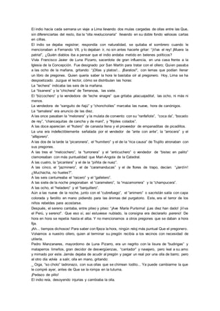 El indio hacía cada semana un viaje a Lima llevando dos mulas cargadas de ollas entre las Que,
sin diferenciarlas del resto, iba la “olla revolucionaria” llevando en su doble fondo valiosas cartas
en cifras.
El indio se dejaba registrar; respondía con naturalidad, se quitaba el sombrero cuando le
mencionaban a Fernando VII, y lo dejaban ir, no sin antes hacerle gritar: “¡Viva el rey! ¡Muera la
patria!”, ¿Quién diablos iba a pensar que el indio andaba metido en belenes políticos?
Vivía Francisco Javier de Luna Pizarro, sacerdote de gran influencia, en una casa frente a la
Iglesia de la Concepción. Fue designado por San Martín para tratar con el ollero; Quien pasaba
a las ocho de la mañana, gritando: “¡Ollas y platos!... ¡Baratos!”, con lemas que podían llenar
un libro de pregones. Quien quería saber la hora le bastaba oír al pregonero. Hoy, Lima se ha
despoetizado. Juzgue el lector, cómo se distribuían las horas:
La “lechera” indicaba las seis de la mañana.
La “tisanera” y la “chichera” de Terranova, las siete.
El “bizcochero” y la vendedora de “leche vinagre” que gritaba ¡alacuajadita!, las ocho, ni más ni
menos.
La vendedora de “sanguito de ñajú” y “choncholíes” marcaba las nueve, hora de canónigos.
La “tamalera” era anuncio de las diez.
A las once pasaban la “melonera” y la mulata de convento con su “ranfañote”, “coca da”, “bocado
de rey”, “chancaquitas de cancha y de maní”, y “frijoles colados”.
A las doce aparecían el “frutero” de canasta llena y el proveedor de empanaditas de picadillos.
La una era indefectiblemente señalada por el vendedor de “ante con ante”, la “arrocera” y el
“alfajorero”.
A las dos de la tarde la “picaronera”, el “humitero” y el de la “rica causa” de Trujillo atronaban con
sus pregones.
A las tres el “melcochero”, la “turronera” y el “anticuchero” o vendedor de “bistec en palito”
clamoreaban con más puntualidad que Mari-Angola de la Catedral.
A las cuatro, la “picantera” y el de la “piñita de nuez”.
A las cinco, el “jazminero”, el de “caramanducas” y el de flores de trapo, decían: “¡Jardín!
¿Muchacha, no hueles?”.
A las seis canturreaba el “raicero” y el “galletero”.
A las siete de la noche pregonaban el “caramelero”, la “mazamorrera” y la “champucera”.
A las ocho, el “heladero” y el “barquillero”.
Aún a las nueve de la noche, junto con el “cubrefuego”, el “animero” o sacristán salía con capa
colorada y farolito en mano pidiendo para las ánimas del purgatorio. Este, era el terror de los
niños rebeldes para acostarse.
Después, el sereno cantaba, entre piteo y piteo: “¡Ave María Purísima! ¡Las diez han dado! ¡Viva
el Perú, y sereno!”. Que eso sí, así estuviese nublado, la consigna era declararlo ¡sereno! De
hora en hora se repetía hasta el alba. Y no mencionamos a otros pregones que se daban a hora
fija.
¡Ah... tiempos dichosos! Para saber con fijeza la hora, ningún reloj más puntual Que el pregonero.
Volvamos a nuestro ollero, quien al terminar su pregón recibía a los vecinos con necesidad de
utilería.
Pedro Manzanares, mayordomo de Luna Pizarro, era un negrito con la lisura de “budingas” y
mataperros limeños, gran decidor de desvergüenzas, “cantador” y navajero, pero leal a su amo
y mimado por este. Jamás dejaba de acudir al pregón y pagar un real por una olla de barro; pero
al otro día volvía a salir, olla en mano, gritando:
_ Oiga, “so cholo” ladronazo, con sus ollas que se chirrean todito... Ya puede cambiarme la que
le compré ayer, antes de Que se la rompa en la tutuma.
¡Pedazo de pillo!
El indio reía, desoyendo injurias y cambiaba la olla.
 