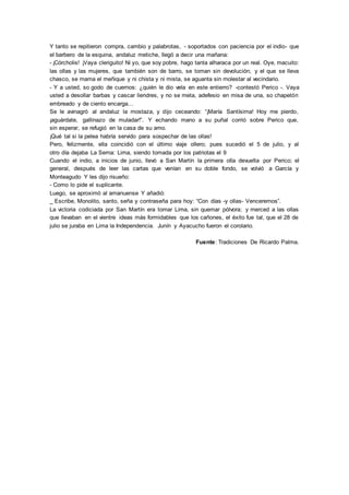 Y tanto se repitieron compra, cambio y palabrotas, - soportados con paciencia por el indio- que
el barbero de la esquina, andaluz metiche, llegó a decir una mañana:
- ¡Córcholis! ¡Vaya cleriguito! Ni yo, que soy pobre, hago tanta alharaca por un real. Oye, macuito:
las ollas y las mujeres, que también son de barro, se toman sin devolución; y el que se lleva
chasco, se mama el meñique y ni chista y ni mista, se aguanta sin molestar al vecindario.
- Y a usted, so godo de cuernos: ¿quién le dio vela en este entierro? -contestó Perico -. Vaya
usted a desollar barbas y cascar liendres, y no se meta, adefesio en misa de una, so chapetón
embreado y de ciento encarga...
Se le avinagró al andaluz la mostaza, y dijo ceceando: “¡María Santísima! Hoy me pierdo,
¡aguárdate, gallinazo de muladar!”. Y echando mano a su puñal corrió sobre Perico que,
sin esperar, se refugió en la casa de su amo.
¡Qué tal si la pelea habría servido para sospechar de las ollas!
Pero, felizmente, ella coincidió con el último viaje ollero; pues sucedió el 5 de julio, y al
otro día dejaba La Serna: Lima, siendo tomada por los patriotas el 9
Cuando el indio, a inicios de junio, llevó a San Martín la primera olla devuelta por Perico; el
general, después de leer las cartas que venían en su doble fondo, se volvió a García y
Monteagudo Y les dijo risueño:
- Como lo pide el suplicante.
Luego, se aproximó al amanuense Y añadió:
_ Escribe, Monolito, santo, seña y contraseña para hoy: “Con días -y ollas- Venceremos”.
La victoria codiciada por San Martín era tomar Lima, sin quemar pólvora; y merced a las ollas
que llevaban en el vientre ideas más formidables que los cañones, el éxito fue tal, que el 28 de
julio se juraba en Lima la Independencia. Junín y Ayacucho fueron el corolario.
Fuente: Tradiciones De Ricardo Palma.
 