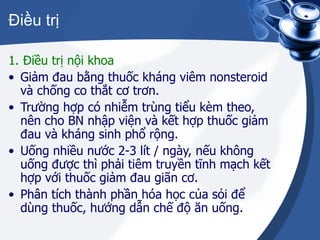 Điều trị 1. Điều trị nội khoa Giảm đau bằng thuốc kháng viêm nonsteroid và chống co thắt cơ trơn. Trường hợp có nhiễm trùng tiểu kèm theo, nên cho BN nhập viện và kết hợp thuốc giảm đau và kháng sinh phổ rộng. Uống nhiều nước 2-3 lít / ngày, nếu không uống được thì phải tiêm truyền tĩnh mạch kết hợp với thuốc giảm đau giãn cơ. Phân tích thành phần hóa học của sỏi để dùng thuốc, hướng dẫn chế độ ăn uống. 