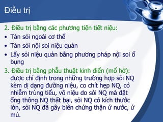 Điều trị 2. Điều trị bằng các phương tiện tiết niệu: Tán sỏi ngoài cơ thể Tán sỏi nội soi niệu quản Lấy sỏi niệu quản bằng phương pháp nội soi ổ bụng 3. Điều trị bằng phẫu thuật kinh điển (mổ hở):  được chỉ định trong những trường hợp sỏi NQ kèm dị dạng đường niệu, co chít hẹp NQ, có nhiễm trùng tiểu, vô niệu do sỏi NQ mà đặt ống thông NQ thất bại, sỏi NQ có kích thước lớn, sỏi NQ đã gây biến chứng thận ứ nước, ứ mủ. 