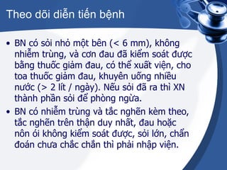 Theo dõi diễn tiến bệnh BN có sỏi nhỏ một bên (< 6 mm), không nhiễm trùng, và cơn đau đã kiểm soát được bằng thuốc giảm đau, có thể xuất viện, cho toa thuốc giảm đau, khuyên uống nhiều nước (> 2 lít / ngày). Nếu sỏi đã ra thì XN thành phần sỏi để phòng ngừa. BN có nhiễm trùng và tắc nghẽn kèm theo, tắc nghẽn trên thận duy nhất, đau hoặc nôn ói không kiểm soát được, sỏi lớn, chẩn đoán chưa chắc chắn thì phải nhập viện. 