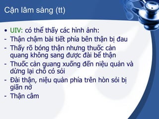Cận lâm sàng (tt) UIV:  có thể thấy các hình ảnh: Thận chậm bài tiết phía bên thận bị đau Thấy rõ bóng thận nhưng thuốc cản quang không sang được đài bể thận Thuốc cản quang xuống đến niệu quản và dừng lại chỗ có sỏi Đài thận, niệu quản phía trên hòn sỏi bị giãn nở Thận câm 