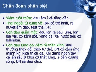 Chẩn đoán phân biệt Viêm ruột thừa:  đau âm ỉ và tăng dần. Thai ngoài tử cung vỡ:  BN có trễ kinh, ra huyết âm đạo, test thai (+) Cơn đau quặn mật:  đau lan ra sau lưng, lan lên vai, có kèm sốt, vàng da, XN nước tiểu có Billirubin. Cơn đau lưng do viêm rễ thần kinh:  đau thường thay đổi theo tư thế, BN có cảm ứng mạnh khi kích thích da. Khi dùng ngón tay cái ấn sâu ở khối cơ thắt lưng, 2 bên xương sống, BN sẽ đau chói. 