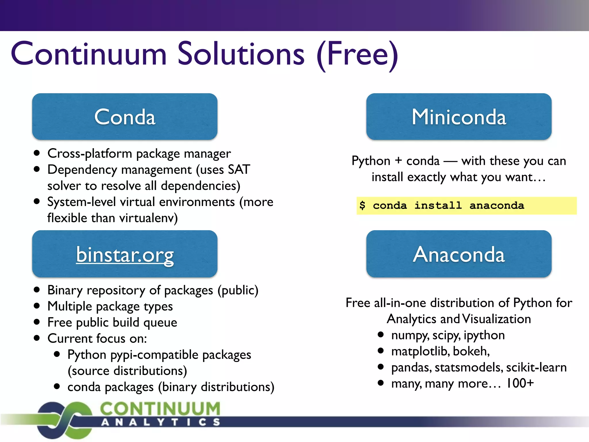 Continuum Solutions (Free)
Conda
binstar.org Anaconda
Free all-in-one distribution of Python for
Analytics andVisualization	

• numpy, scipy, ipython	

• matplotlib, bokeh, 	

• pandas, statsmodels, scikit-learn	

• many, many more… 100+
Miniconda
Python + conda — with these you can
install exactly what you want…
• Binary repository of packages (public)	

• Multiple package types 	

• Free public build queue	

• Current focus on:	

• Python pypi-compatible packages
(source distributions)	

• conda packages (binary distributions)
$ conda install anaconda
• Cross-platform package manager	

• Dependency management (uses SAT
solver to resolve all dependencies)	

• System-level virtual environments (more
ﬂexible than virtualenv)
 