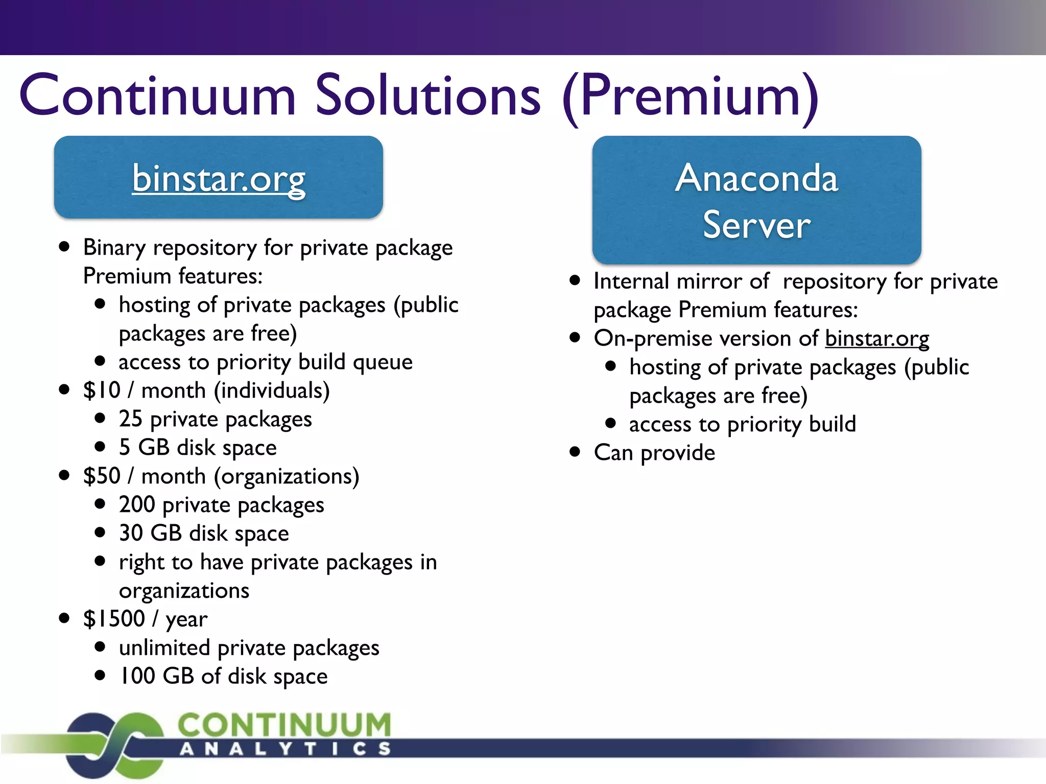 Continuum Solutions (Premium)
Anaconda	

Server
• Binary repository for private package
Premium features:	

• hosting of private packages (public
packages are free)	

• access to priority build queue	

• $10 / month (individuals)	

• 25 private packages	

• 5 GB disk space	

• $50 / month (organizations)	

• 200 private packages	

• 30 GB disk space	

• right to have private packages in
organizations	

• $1500 / year	

• unlimited private packages	

• 100 GB of disk space
binstar.org
• Internal mirror of public repositories	

• Mix private internal packages with public
repositories	

• Build customized versions of Anaconda
installers	

• Environment to .exe and .rpm tools	

• Comprehensive licensing	

• Comprehensive support	

• On-premise version of binstar.org
 
