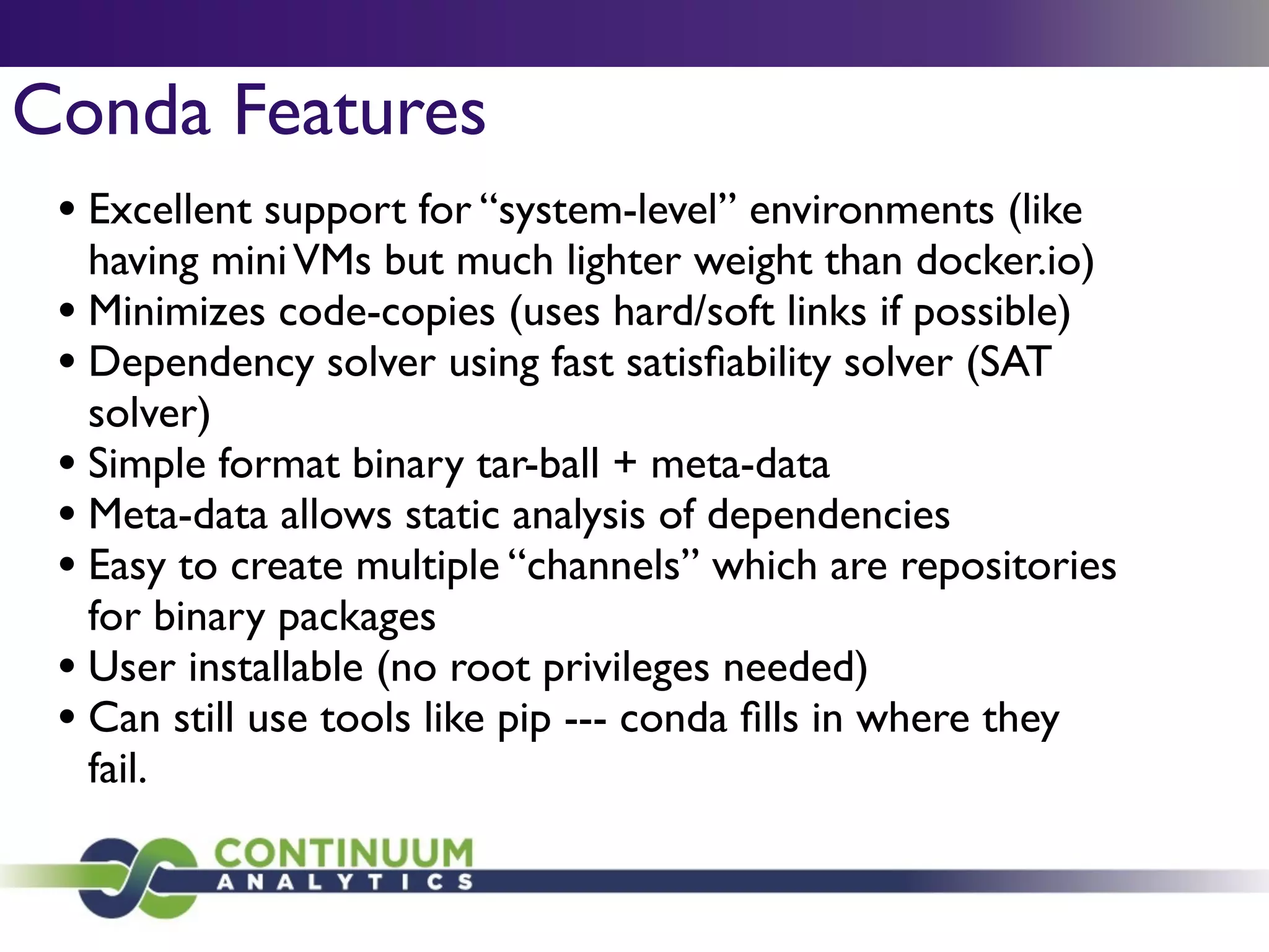 Conda Features
• Excellent support for “system-level” environments (like
having miniVMs but much lighter weight than docker.io)	

• Minimizes code-copies (uses hard/soft links if possible)	

• Dependency solver using fast satisﬁability solver (SAT
solver)	

• Simple format binary tar-ball + meta-data 	

• Meta-data allows static analysis of dependencies	

• Easy to create multiple “channels” which are repositories
for binary packages	

• User installable (no root privileges needed)	

• Can still use tools like pip --- conda ﬁlls in where they
fail.
 