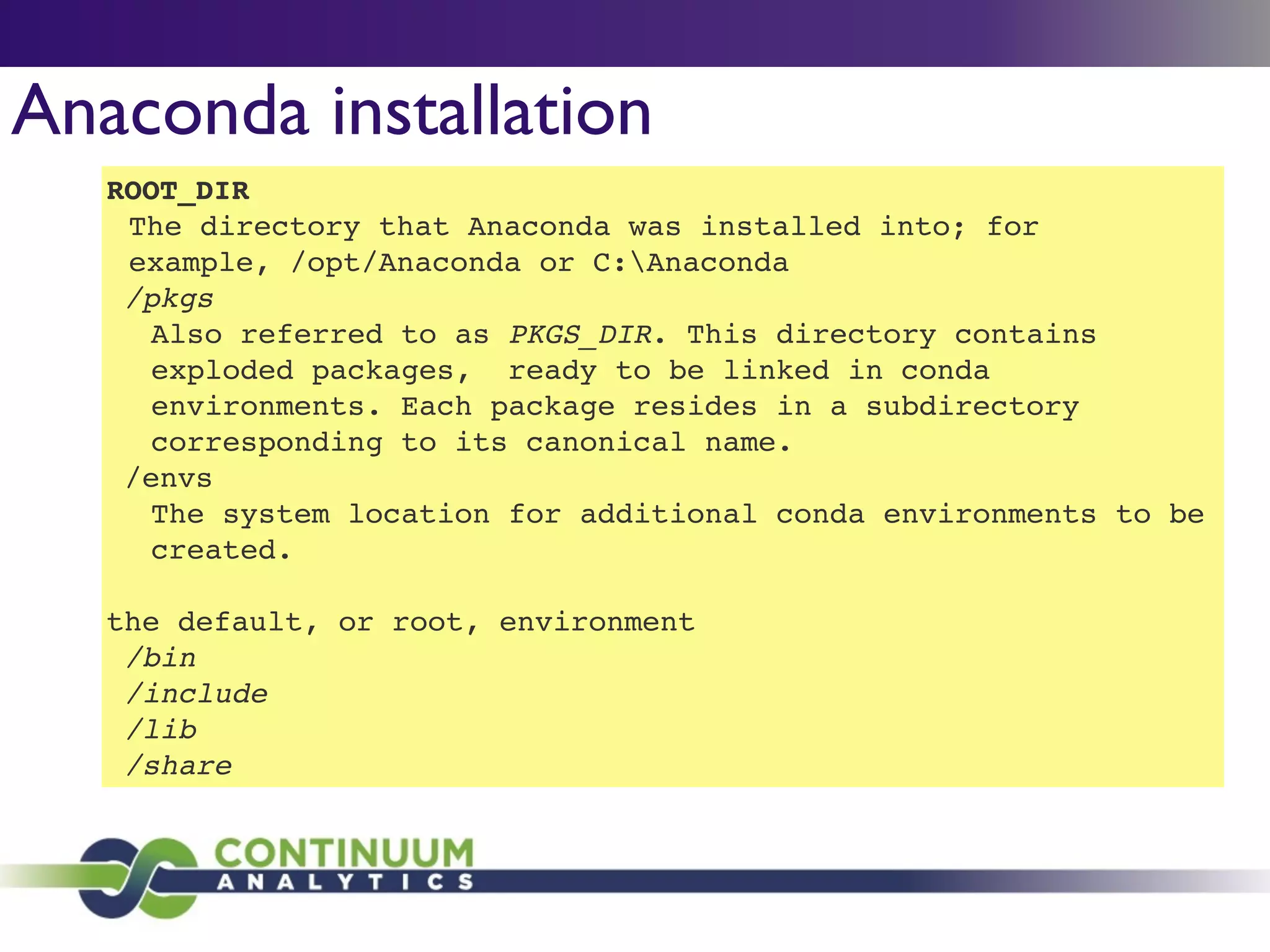 Anaconda installation
ROOT_DIR!
The directory that Anaconda was installed into; for
example, /opt/Anaconda or C:Anaconda!
/pkgs!
Also referred to as PKGS_DIR. This directory contains
exploded packages, ready to be linked in conda
environments. Each package resides in a subdirectory
corresponding to its canonical name.!
/envs!
The system location for additional conda environments to be
created.!
!
the default, or root, environment!
/bin!
/include!
/lib!
/share
 