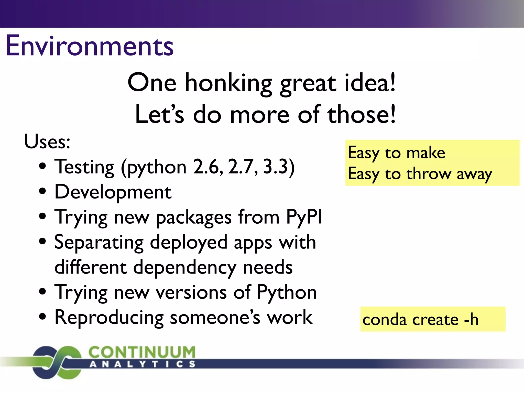 Environments
One honking great idea!	

Let’s do more of those!
Easy to make	

Easy to throw away
Uses:	

• Testing (python 2.6, 2.7, 3.3)	

• Development	

• Trying new packages from PyPI	

• Separating deployed apps with
different dependency needs	

• Trying new versions of Python	

• Reproducing someone’s work conda create -h
 