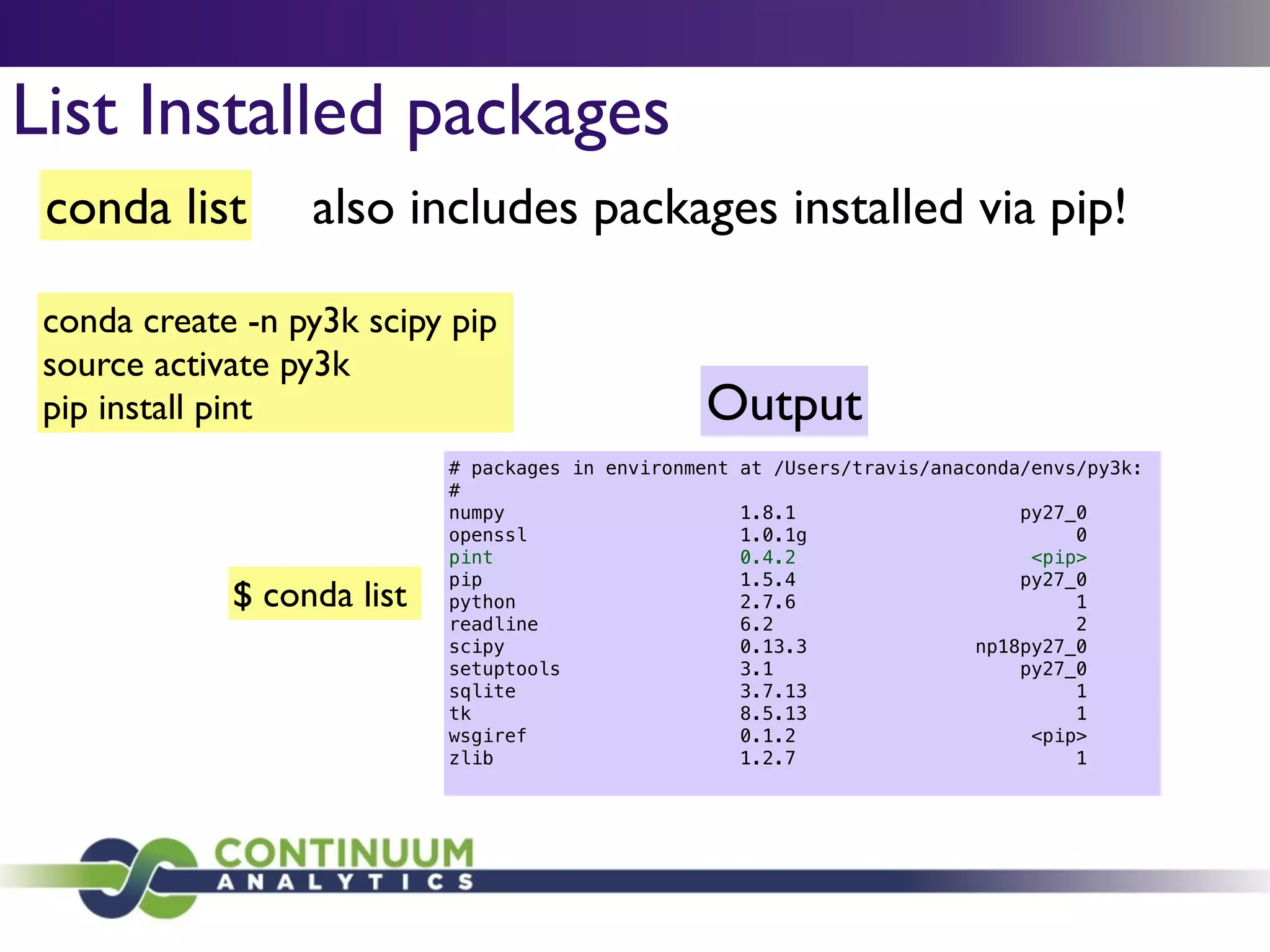 conda list also includes packages installed via pip!
List Installed packages
conda create -n py3k scipy pip	

source activate py3k	

pip install pint
$ conda list
# packages in environment at /Users/travis/anaconda/envs/py3k:
#
numpy 1.8.1 py27_0
openssl 1.0.1g 0
pint 0.4.2 <pip>
pip 1.5.4 py27_0
python 2.7.6 1
readline 6.2 2
scipy 0.13.3 np18py27_0
setuptools 3.1 py27_0
sqlite 3.7.13 1
tk 8.5.13 1
wsgiref 0.1.2 <pip>
zlib 1.2.7 1
Output
 
