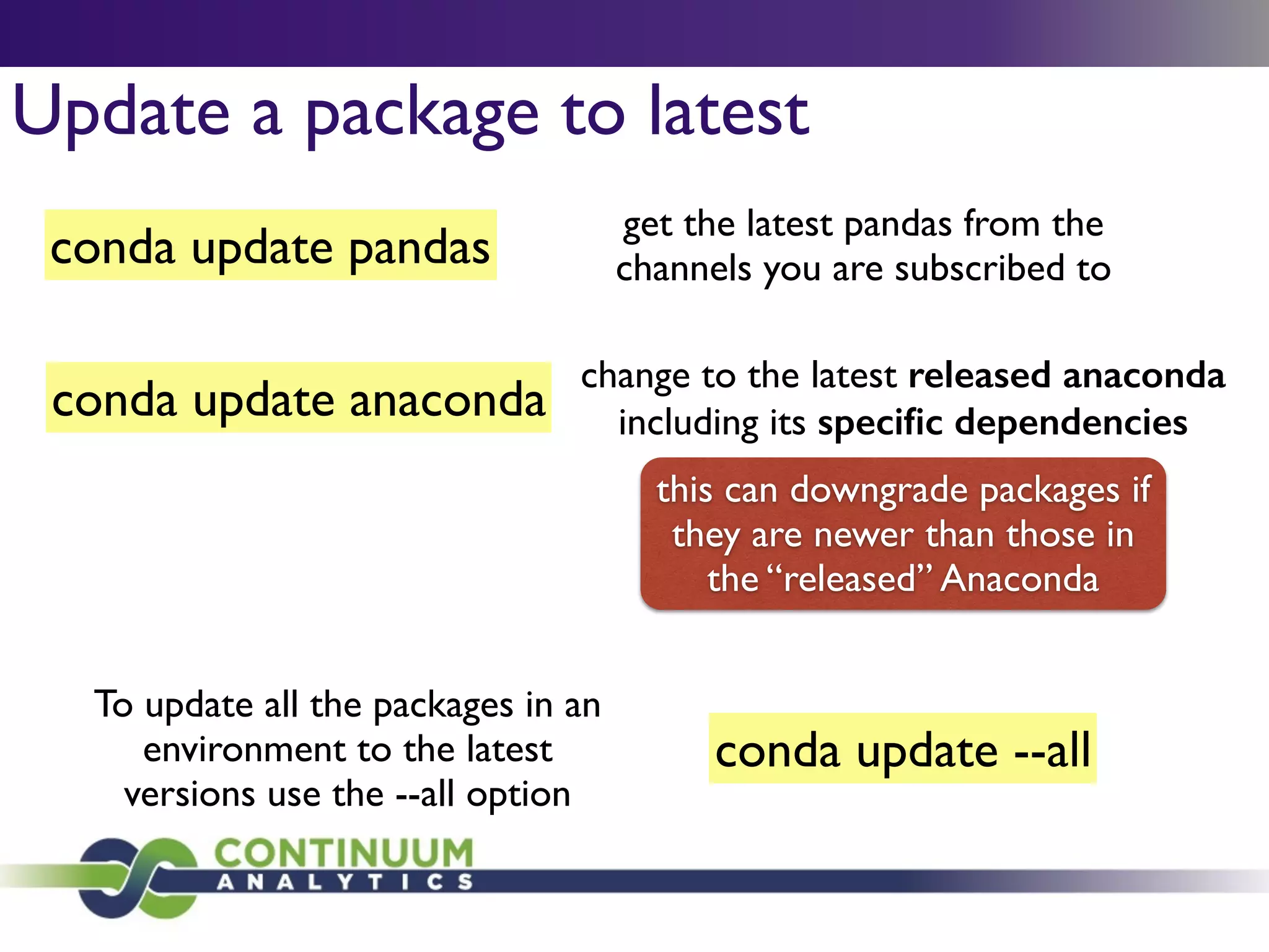 Update a package to latest
conda update pandas
get the latest pandas from the 	

channels you are subscribed to
conda update anaconda
change to the latest released anaconda
including its speciﬁc dependencies
this can downgrade packages if
they are newer than those in
the “released” Anaconda
conda update --all
To update all the packages in an
environment to the latest
versions use the --all option
 
