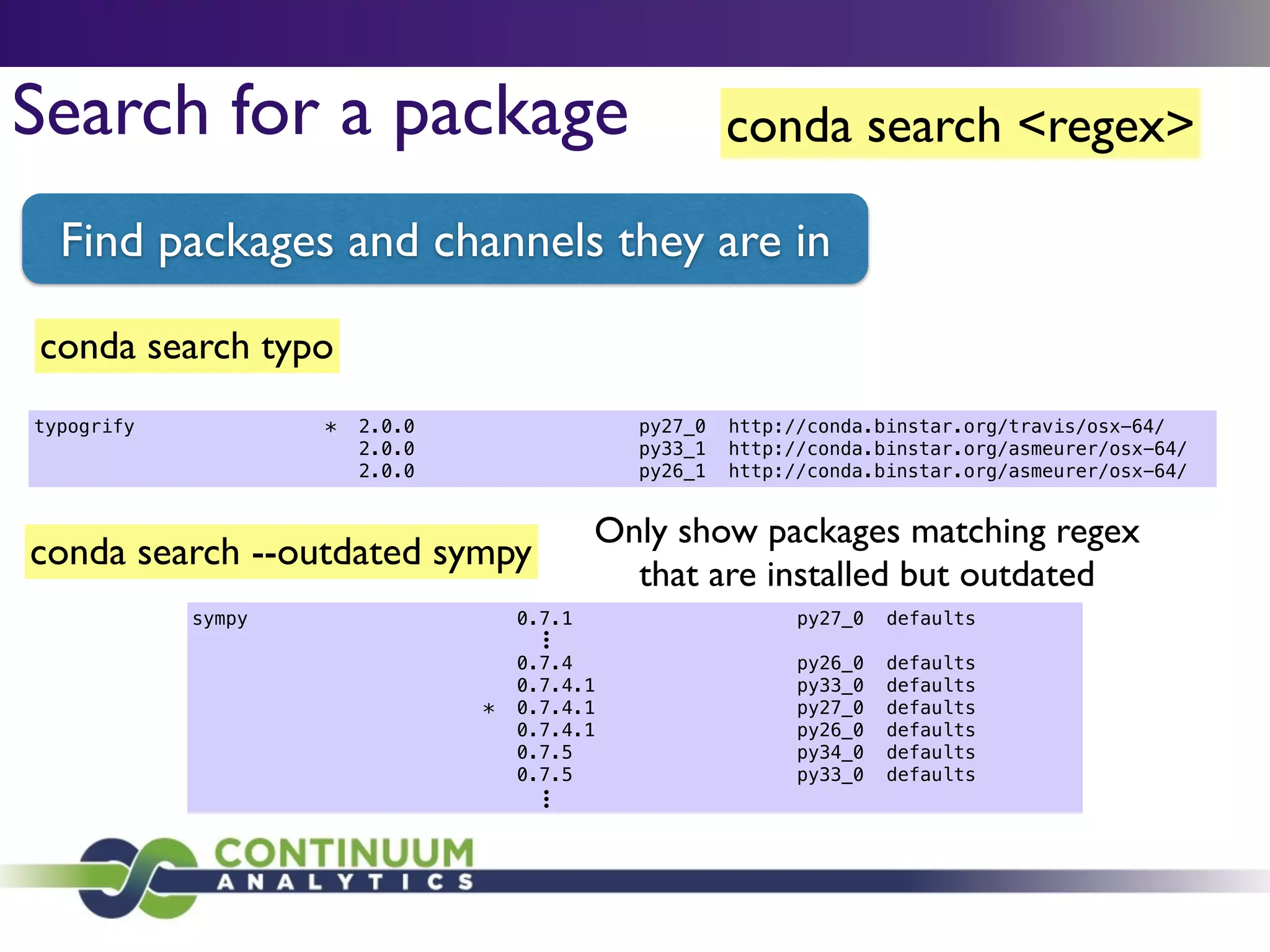 conda search <regex>Search for a package
Find packages and channels they are in
conda search --outdated sympy
Only show packages matching regex
that are installed but outdated
conda search typo
typogrify * 2.0.0 py27_0 http://conda.binstar.org/travis/osx-64/
2.0.0 py33_1 http://conda.binstar.org/asmeurer/osx-64/
2.0.0 py26_1 http://conda.binstar.org/asmeurer/osx-64/
sympy 0.7.1 py27_0 defaults
!
0.7.4 py26_0 defaults
0.7.4.1 py33_0 defaults
* 0.7.4.1 py27_0 defaults
0.7.4.1 py26_0 defaults
0.7.5 py34_0 defaults
0.7.5 py33_0 defaults
l
l
l
l
l
l
 