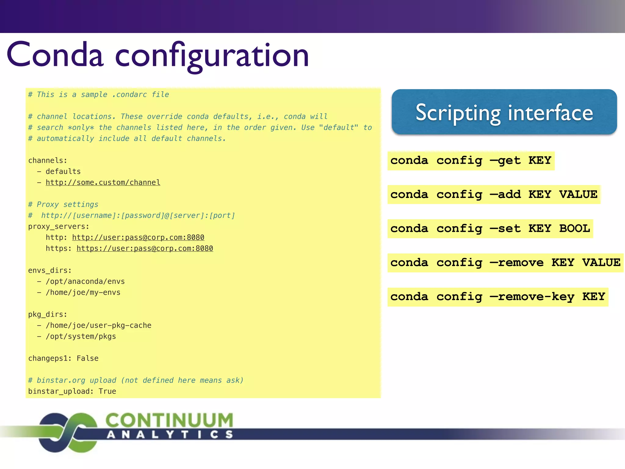 # This is a sample .condarc file
!
# channel locations. These override conda defaults, i.e., conda will
# search *only* the channels listed here, in the order given. Use "default" to
# automatically include all default channels.
!
channels:
- defaults
- http://some.custom/channel
!
# Proxy settings
# http://[username]:[password]@[server]:[port]
proxy_servers:
http: http://user:pass@corp.com:8080
https: https://user:pass@corp.com:8080
!
envs_dirs:
- /opt/anaconda/envs
- /home/joe/my-envs
!
pkg_dirs:
- /home/joe/user-pkg-cache
- /opt/system/pkgs
!
changeps1: False
!
# binstar.org upload (not defined here means ask)
binstar_upload: True
Conda conﬁguration
Scripting interface
conda config —add KEY VALUE
conda config —remove-key KEY
conda config —get KEY
conda config —set KEY BOOL
conda config —remove KEY VALUE
 