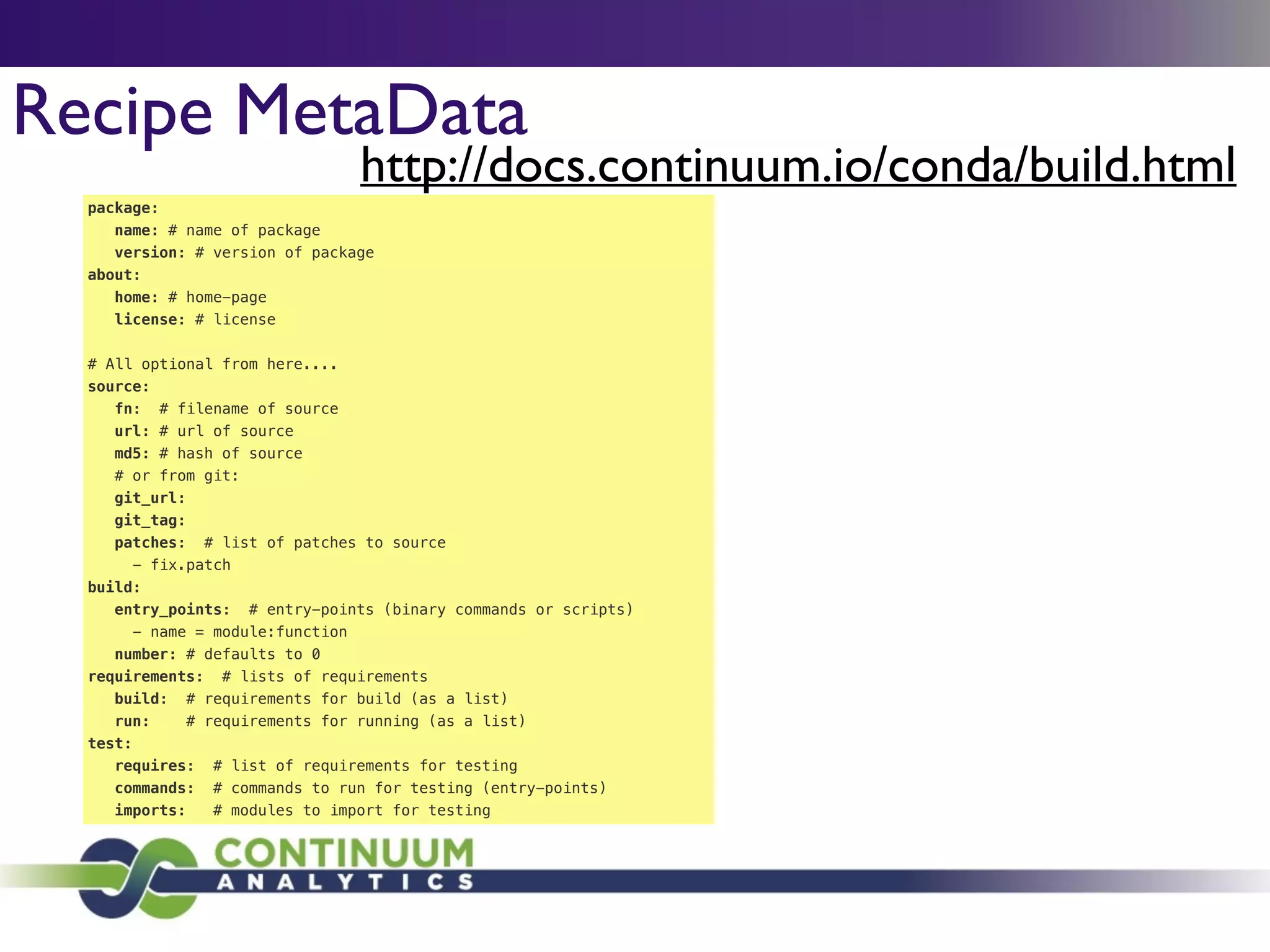 Recipe MetaData
package:
name: # name of package
version: # version of package
about:
home: # home-page
license: # license
!
# All optional from here....
source:
fn: # filename of source
url: # url of source
md5: # hash of source
# or from git:
git_url:
git_tag:
patches: # list of patches to source
- fix.patch
build:
entry_points: # entry-points (binary commands or scripts)
- name = module:function
number: # defaults to 0
requirements: # lists of requirements
build: # requirements for build (as a list)
run: # requirements for running (as a list)
test:
requires: # list of requirements for testing
commands: # commands to run for testing (entry-points)
imports: # modules to import for testing
http://docs.continuum.io/conda/build.html
 