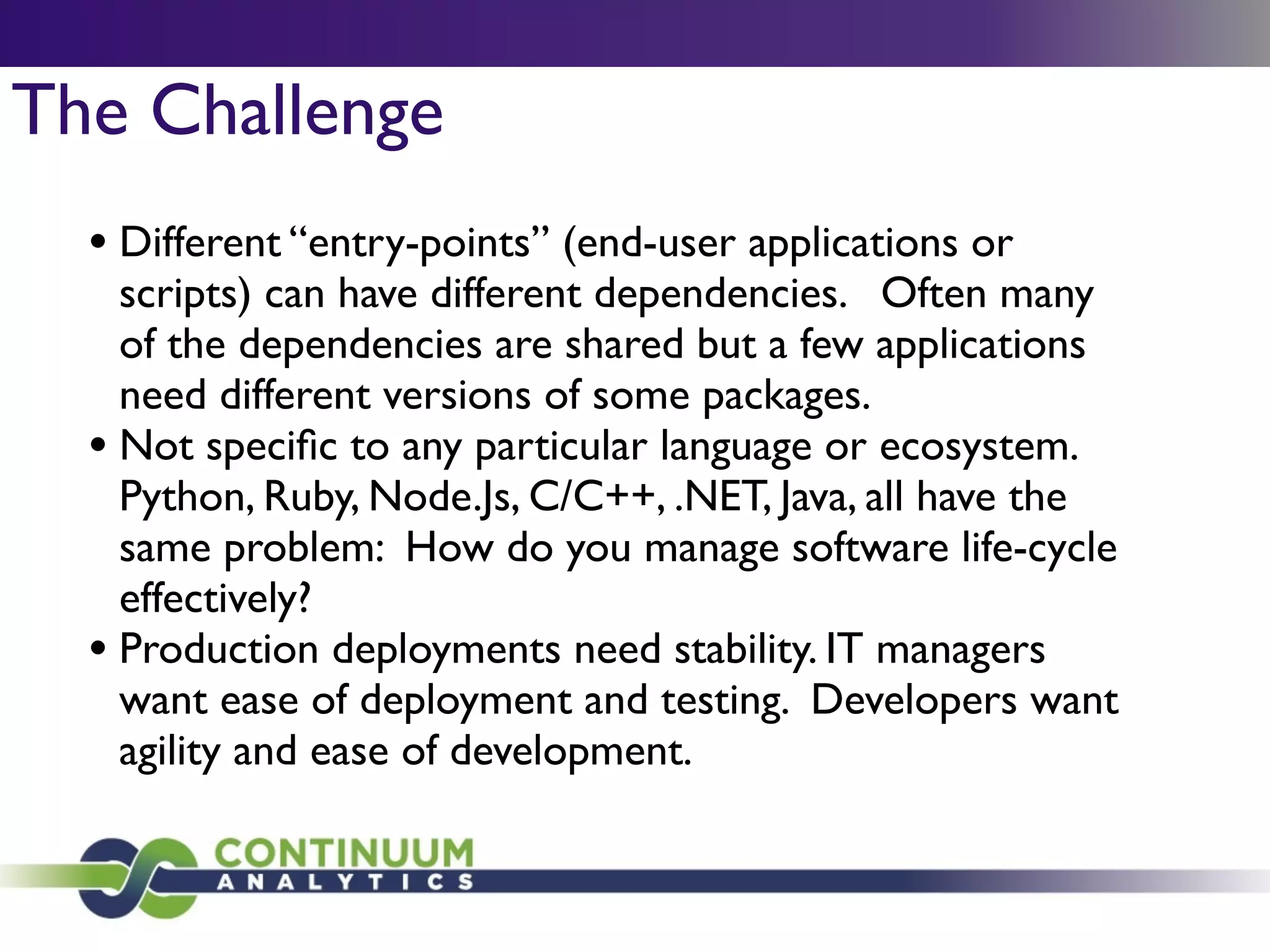 The Challenge
• Different “entry-points” (end-user applications or
scripts) can have different dependencies. Often many
of the dependencies are shared but a few applications
need different versions of some packages.	

• Not speciﬁc to any particular language or ecosystem.
Python, Ruby, Node.Js, C/C++, .NET, Java, all have the
same problem: How do you manage software life-cycle
effectively?	

• Production deployments need stability. IT managers
want ease of deployment and testing. Developers want
agility and ease of development.
 