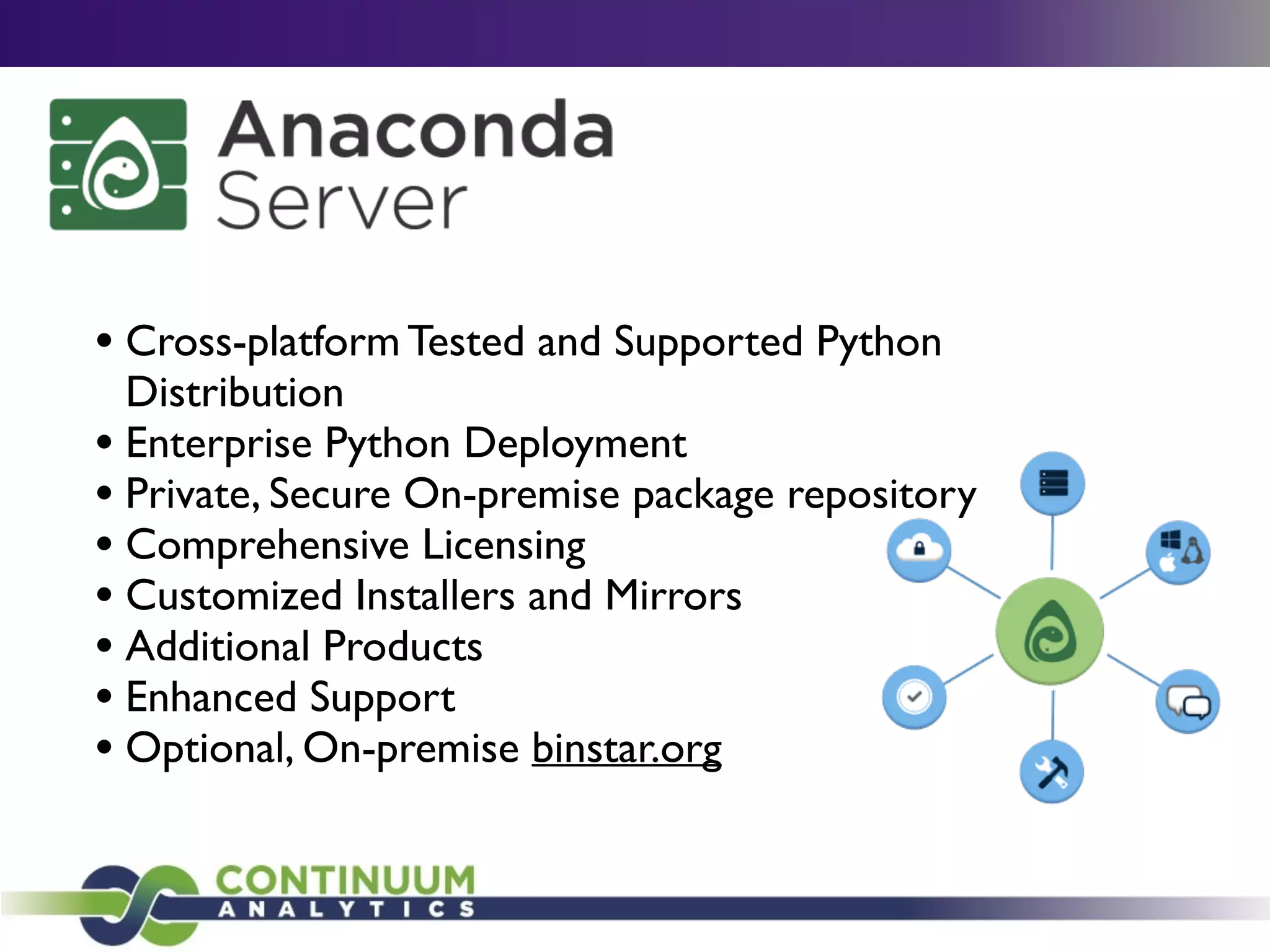 • Cross-platform Tested and Supported Python
Distribution	

• Enterprise Python Deployment	

• Private, Secure On-premise package repository	

• Comprehensive Licensing	

• Customized Installers and Mirrors	

• Additional Products	

• Enhanced Support	

• Optional, On-premise binstar.org
 