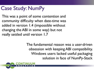 Case Study: NumPy
This was a point of some contention and
community difﬁculty when date-time was
added in version 1.4 (impossible without
changing the ABI in some way) but not
really settled until version 1.7
The fundamental reason was a user-driven
obsession with keeping ABI compatibility.
Windows users lacked useful packaging
solution in face of NumPy-Stack
 