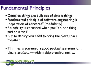 Fundamental Principles
•Complex things are built out of simple things	

•Fundamental principle of software engineering is
“separation of concerns” (modularity)	

•Reusability is enhanced when you “do one thing
and do it well”	

•But, to deploy you need to bring the pieces back
together.	

!
•This means you need a good packaging system for
binary artifacts — with multiple-environments.
 