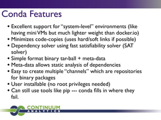 Conda Features
• Excellent support for “system-level” environments (like
having miniVMs but much lighter weight than docker.io)	

• Minimizes code-copies (uses hard/soft links if possible)	

• Dependency solver using fast satisﬁability solver (SAT
solver)	

• Simple format binary tar-ball + meta-data 	

• Meta-data allows static analysis of dependencies	

• Easy to create multiple “channels” which are repositories
for binary packages	

• User installable (no root privileges needed)	

• Can still use tools like pip --- conda ﬁlls in where they
fail.
 